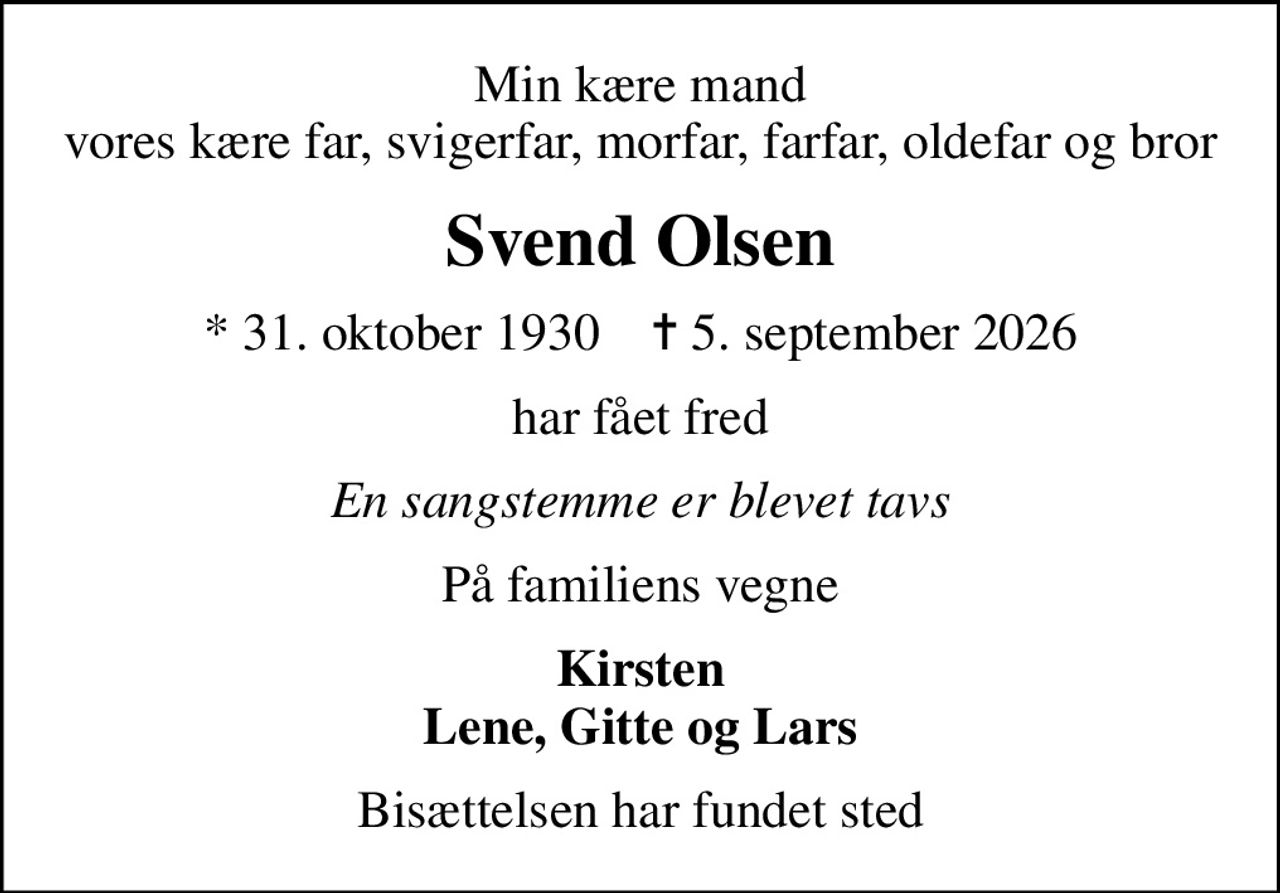 Min kære mand vores kære far, svigerfar, morfar, farfar, oldefar og bror
Svend Olsen
* 31. oktober 1930    ✝ 5. september 2026
har fået fred
En sangstemme er blevet tavs
På familiens vegne
Kirsten Lene, Gitte og Lars
Bisættelsen har fundet sted