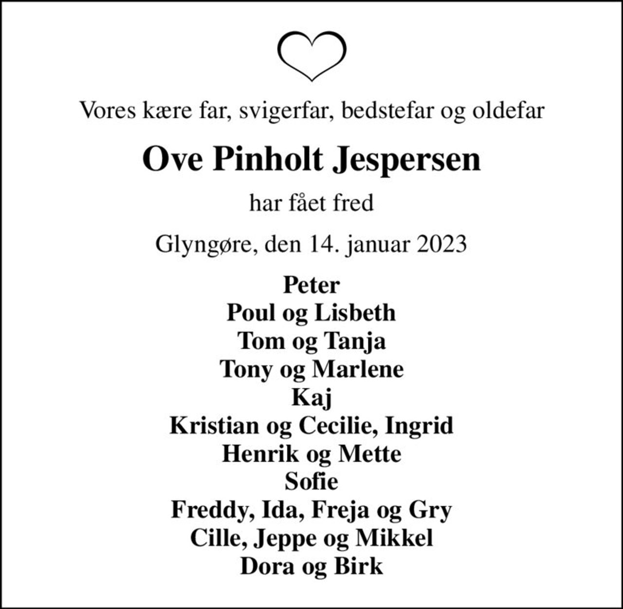 Vores kære far, svigerfar, bedstefar og oldefar
Ove Pinholt Jespersen
har fået fred
Glyngøre, den 14. januar 2023
Peter Poul og Lisbeth Tom og Tanja Tony og Marlene Kaj Kristian og Cecilie, Ingrid Henrik og Mette Sofie Freddy, Ida, Freja og Gry Cille, Jeppe og Mikkel Dora og Birk