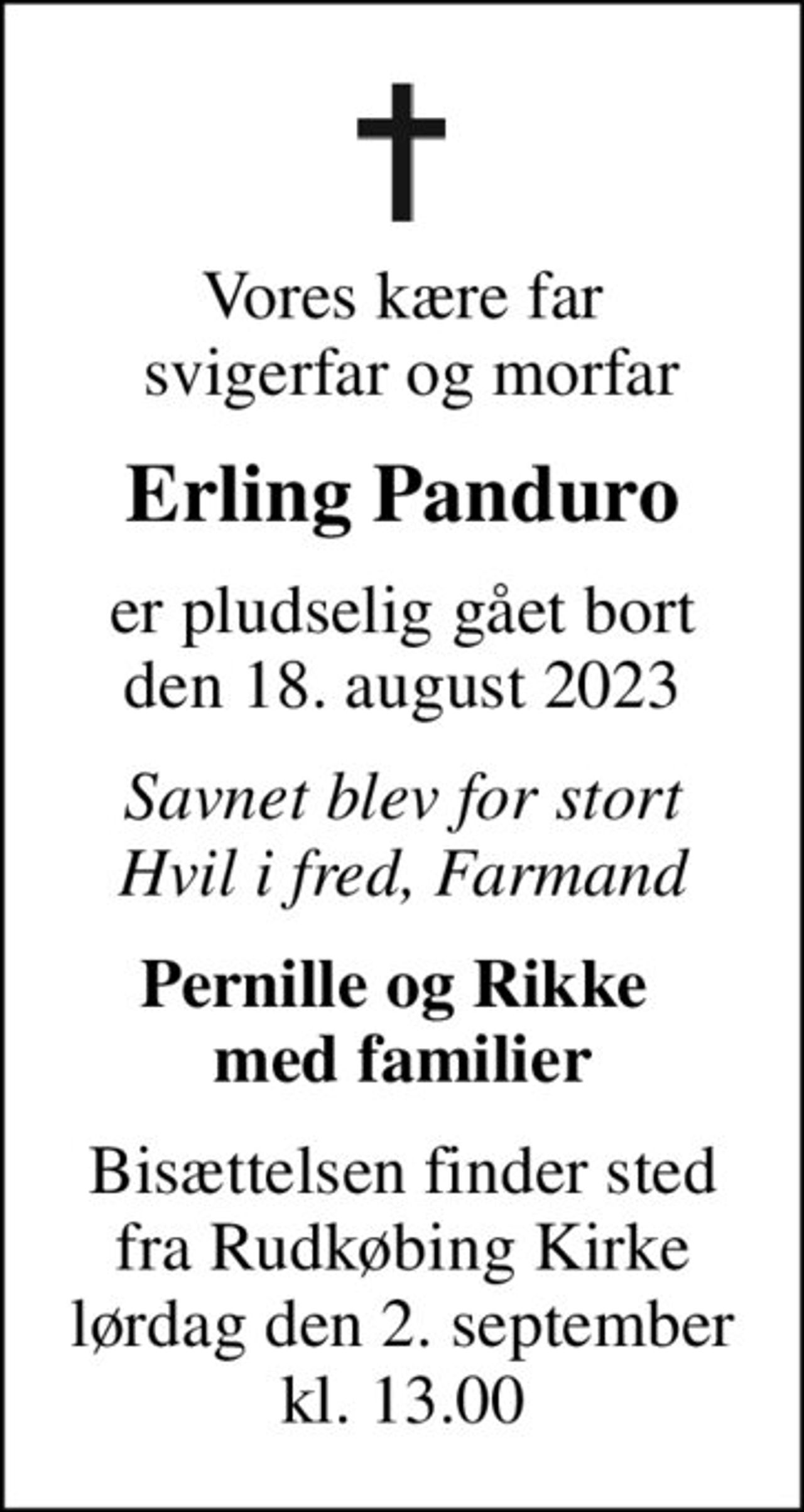 Vores kære far  svigerfar og morfar
Erling Panduro
er pludselig gået bort den 18. august 2023
Savnet blev for stort Hvil i fred, Farmand
Pernille og Rikke  med familier
Bisættelsen finder sted fra Rudkøbing Kirke lørdag den 2. september kl. 13.00