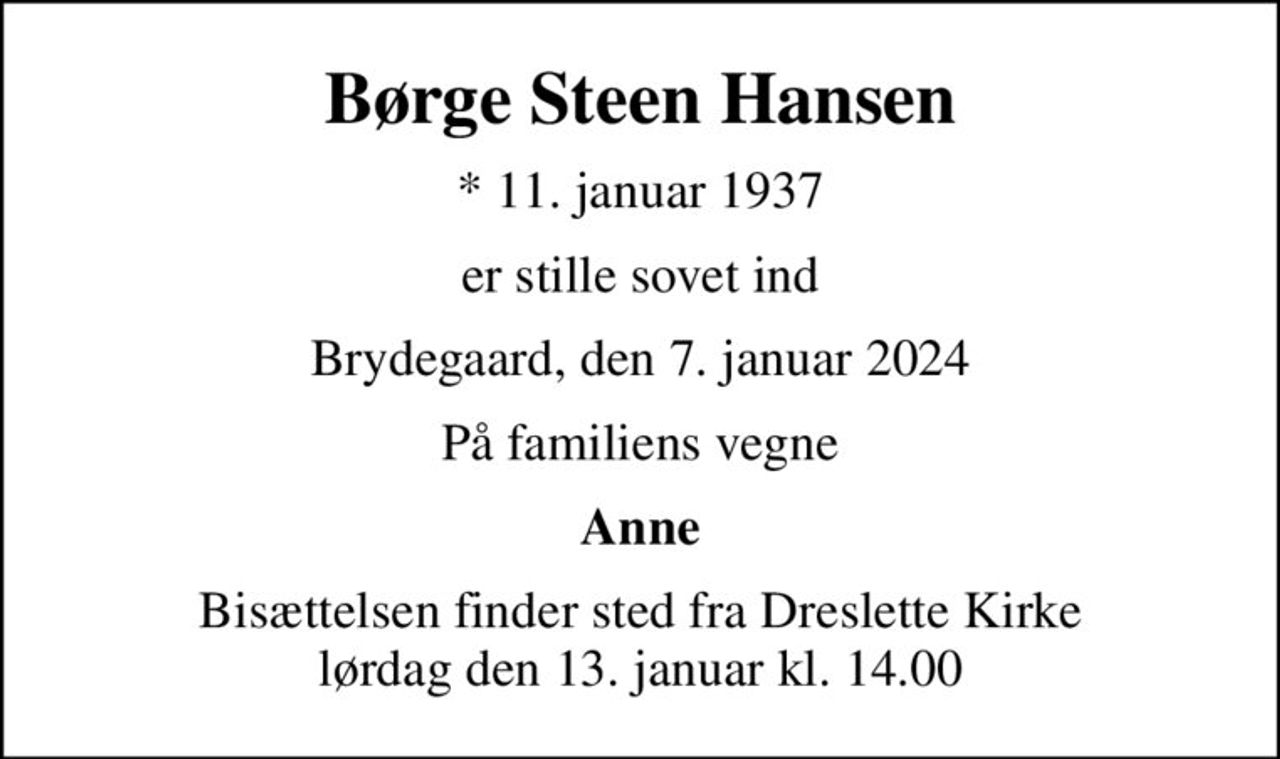 Børge Steen Hansen
* 11. januar 1937
er stille sovet ind
Brydegaard, den 7. januar 2024
På familiens vegne
Anne
Bisættelsen finder sted fra Dreslette Kirke  lørdag den 13. januar kl. 14.00