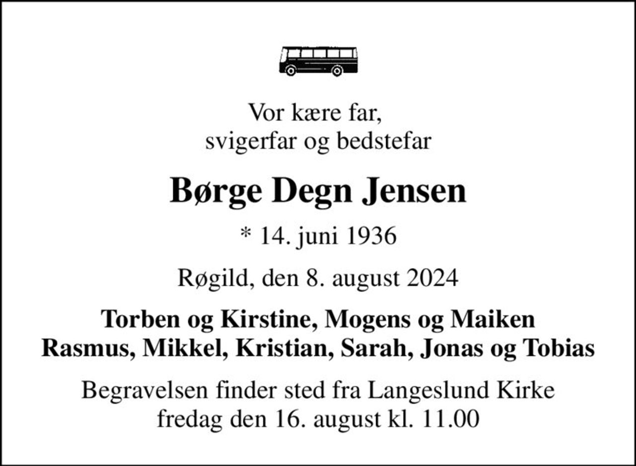 Vor kære far,  svigerfar og bedstefar
Børge Degn Jensen
* 14. juni 1936
Røgild, den 8. august 2024
Torben og Kirstine, Mogens og Maiken Rasmus, Mikkel, Kristian, Sarah, Jonas og Tobias
Begravelsen finder sted fra Langeslund Kirke  fredag den 16. august kl. 11.00