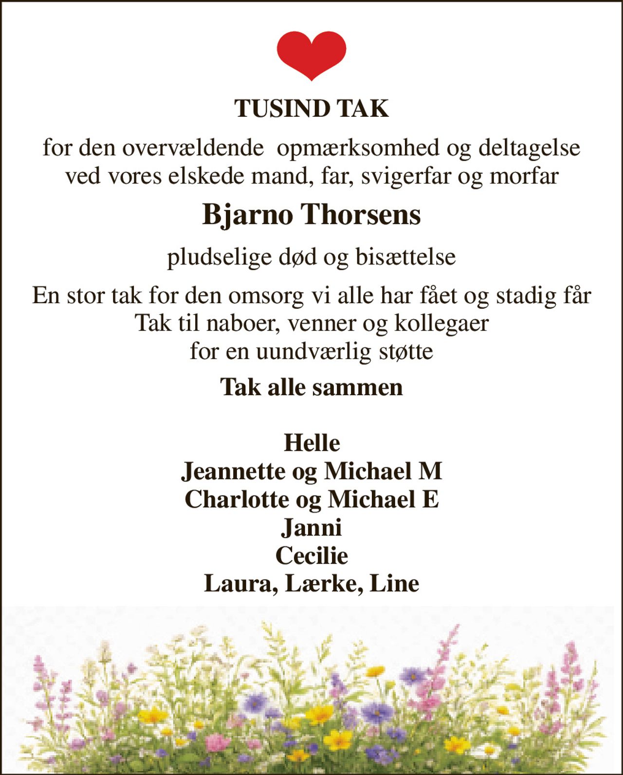 TUSIND TAK 
for den overvældende  opmærksomhed og deltagelse ved vores elskede mand, far, svigerfar og morfar 
Bjarno Thorsens 
pludselige død og bisættelse 
En stor tak for den omsorg vi alle har fået og stadig får Tak til naboer, venner og kollegaer for en uundværlig støtte 
Tak alle sammen  Helle Jeannette og Michael M Charlotte og Michael E Janni Cecilie Laura, Lærke, Line