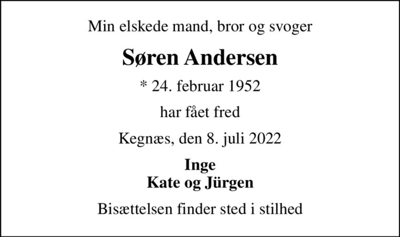 Min elskede mand, bror og svoger
Søren Andersen
* 24. februar 1952
har fået fred
Kegnæs, den 8. juli 2022
Inge Kate og Jürgen
Bisættelsen finder sted i stilhed
