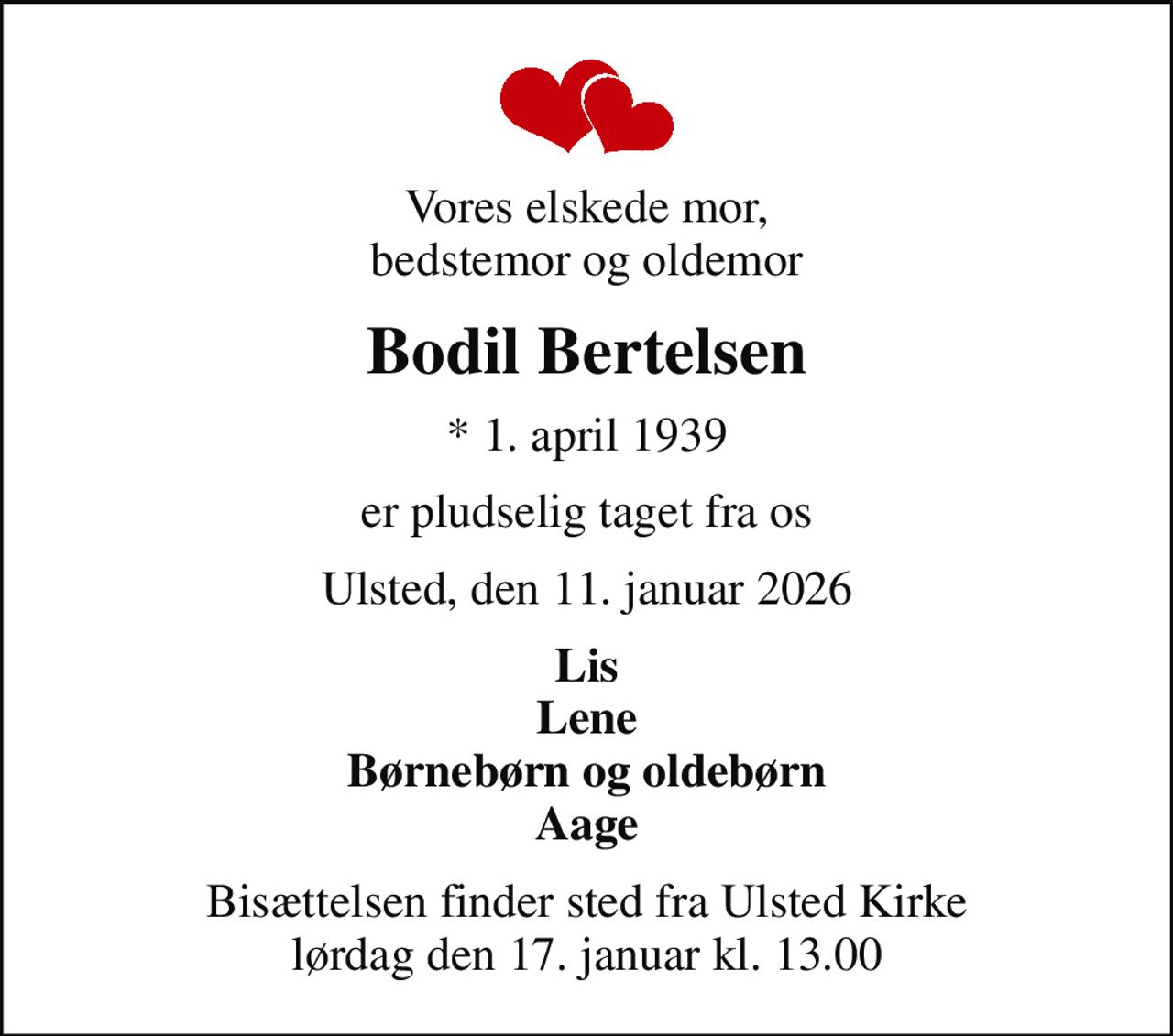 Vores elskede mor, bedstemor og oldemor
Bodil Bertelsen
* 1. april 1939
er pludselig taget fra os
Ulsted, den 11. januar 2026
Lis Lene Børnebørn og oldebørn Aage
Bisættelsen finder sted fra Ulsted Kirke  lørdag den 17. januar kl. 13.00