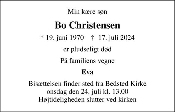 Min kære søn
Bo Christensen
* 19. juni 1970    &#x271d; 17. juli 2024
er pludseligt død
På familiens vegne
Eva
Bisættelsen finder sted fra Bedsted Kirke  onsdag den 24. juli kl. 13.00  Højtideligheden slutter ved kirken