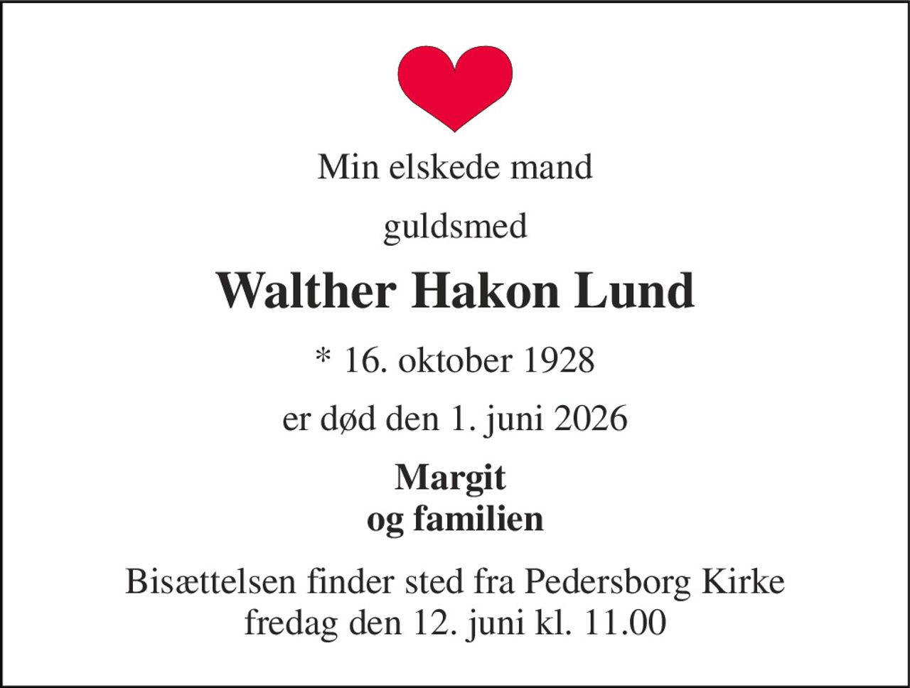 Min elskede mand 
guldsmed 
Walther Hakon Lund 
*​ 16. oktober 1928 
er død den 1. juni 2026 
Margit  og familien 
Bisættelsen​ finder sted fra Pedersborg Kirke​ fredag den 12. juni​ kl. 11.00