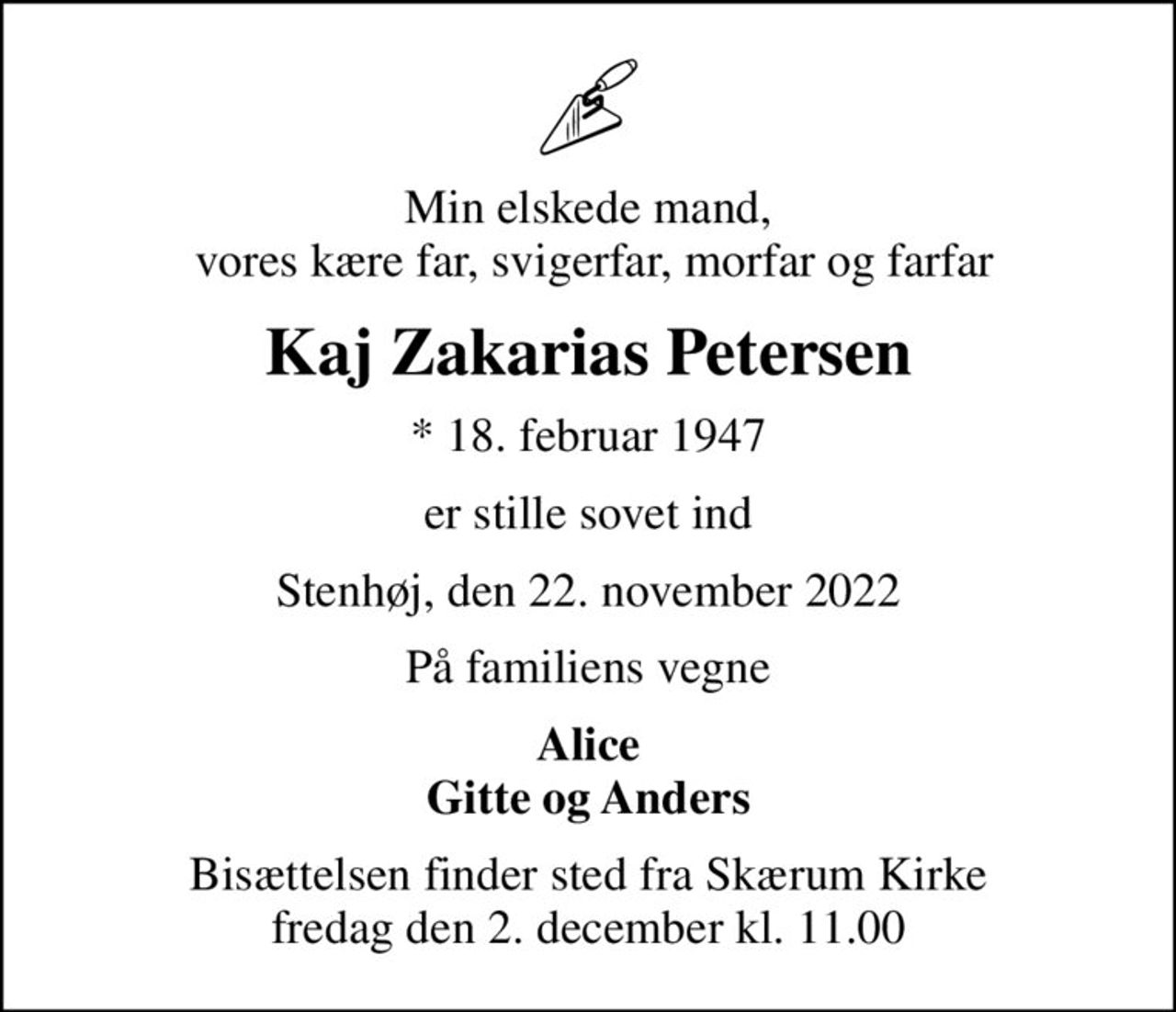Min elskede mand,  vores kære far, svigerfar, morfar og farfar
Kaj Zakarias Petersen
* 18. februar 1947
er stille sovet ind
Stenhøj, den 22. november 2022
På familiens vegne
Alice Gitte og Anders
Bisættelsen finder sted fra Skærum Kirke  fredag den 2. december kl. 11.00