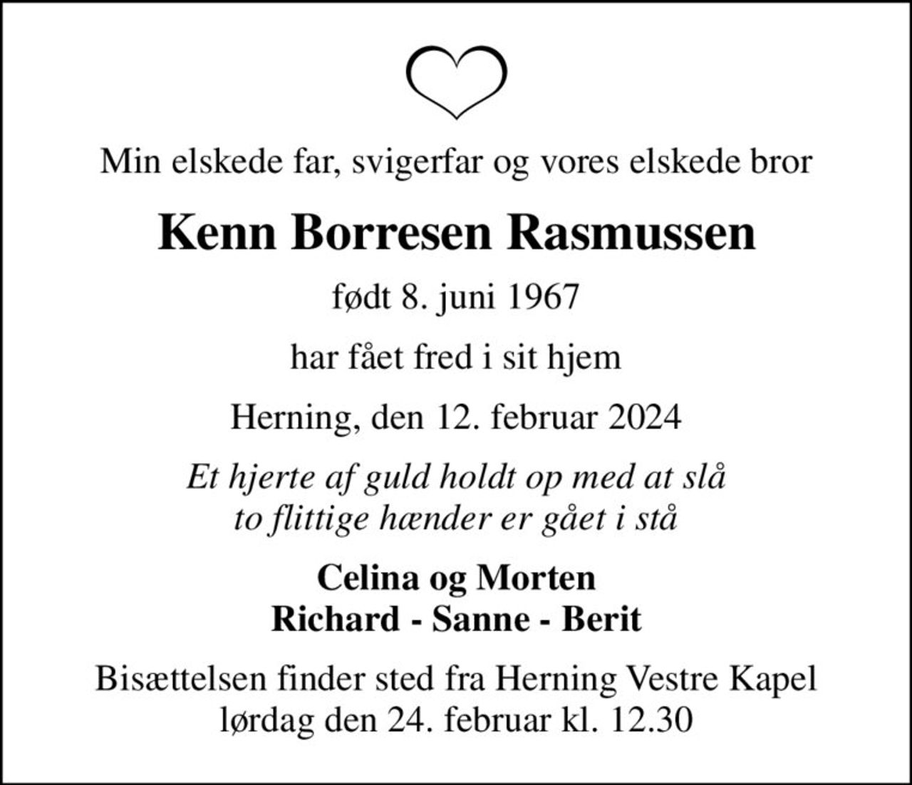 Min elskede far, svigerfar og vores elskede bror
Kenn Borresen Rasmussen
født 8. juni 1967
har fået fred i sit hjem
Herning, den 12. februar 2024
Et hjerte af guld holdt op med at slå to flittige hænder er gået i stå
Celina og Morten Richard - Sanne - Berit
Bisættelsen finder sted fra Herning Vestre Kapel  lørdag den 24. februar kl. 12.30