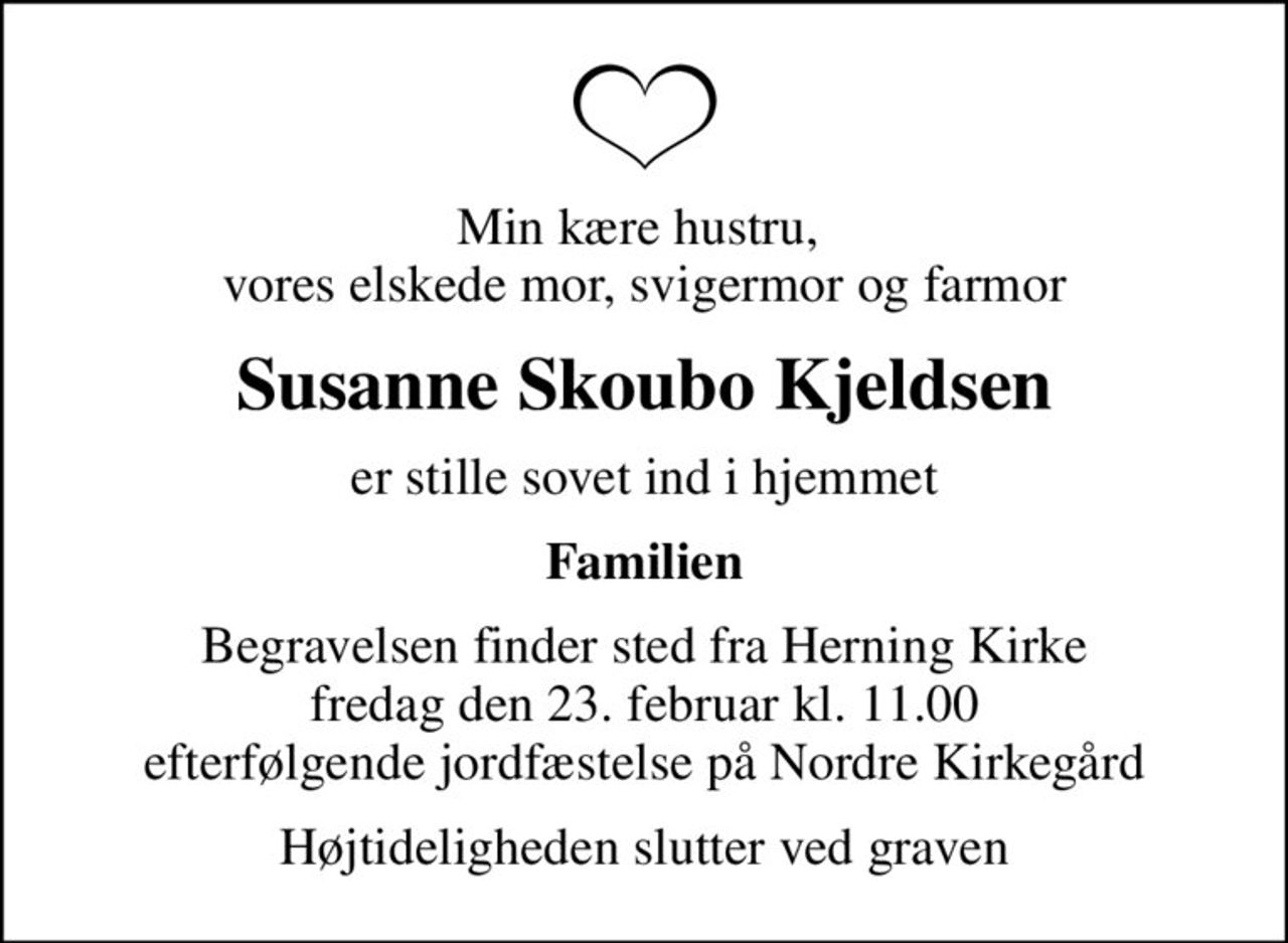 Min kære hustru,  vores elskede mor, svigermor og farmor
Susanne Skoubo Kjeldsen
er stille sovet ind i hjemmet
Familien
Begravelsen finder sted fra Herning Kirke  fredag den 23. februar kl. 11.00  efterfølgende jordfæstelse på Nordre Kirkegård
Højtideligheden slutter ved graven