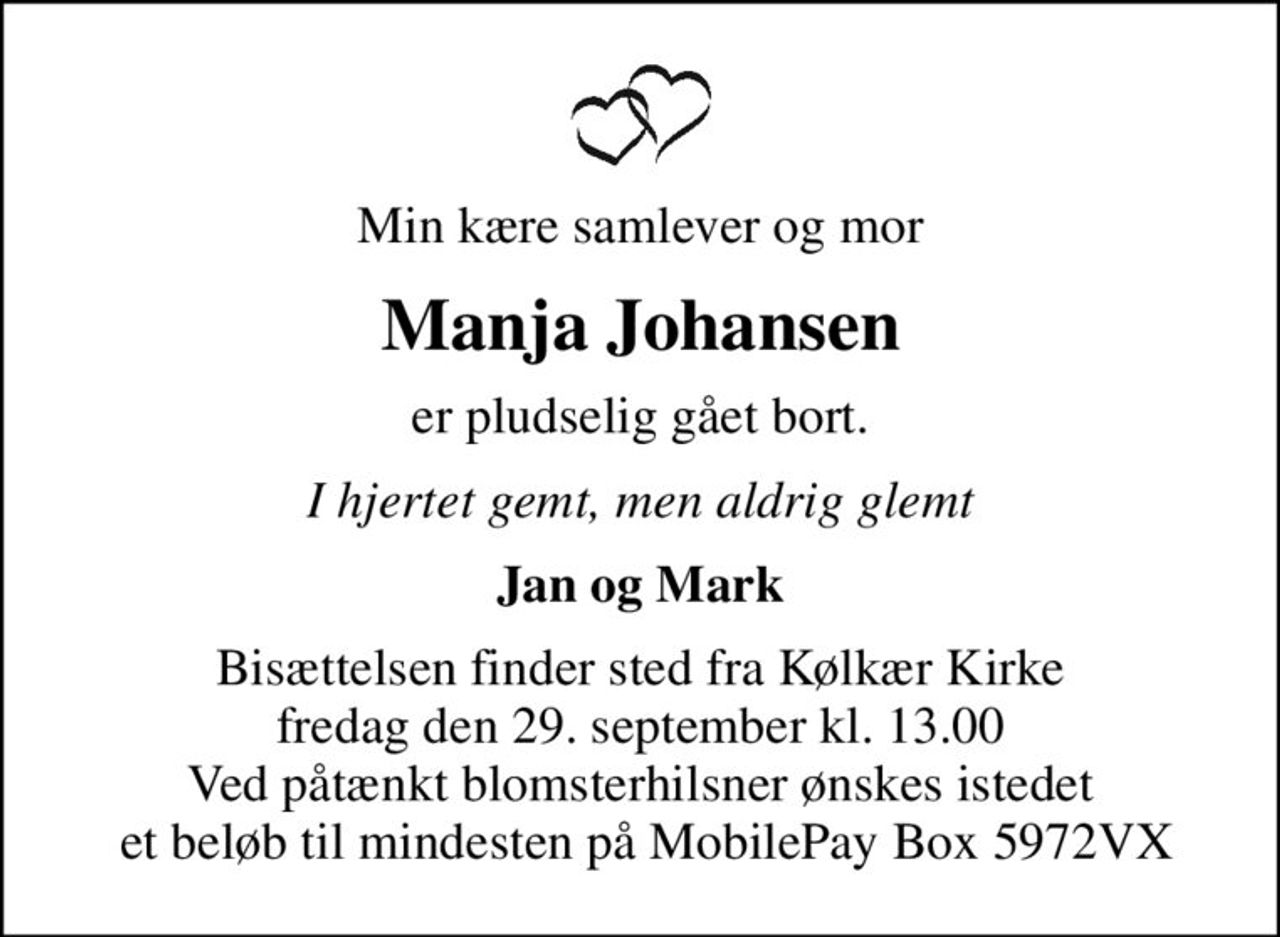 Min kære samlever og mor
Manja Johansen
er pludselig gået bort.
I hjertet gemt, men aldrig glemt
Jan og Mark
Bisættelsen finder sted fra Kølkær Kirke  fredag den 29. september kl. 13.00  Ved påtænkt blomsterhilsner ønskes istedet  et beløb til mindesten på MobilePay Box 5972VX