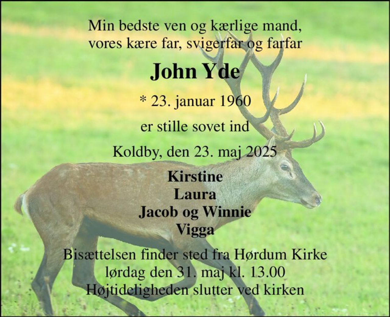 Min bedste ven og kærlige mand, vores kære far, svigerfar og farfar 
John Yde 
* 23. januar 1960 
er stille sovet ind 
Koldby, den 23. maj 2025 
Kirstine Laura Jacob og Winnie Vigga 
Bisættelsen finder sted fra Hørdum Kirke lørdag den 31. maj kl. 13.00 Højtideligheden slutter ved kirken