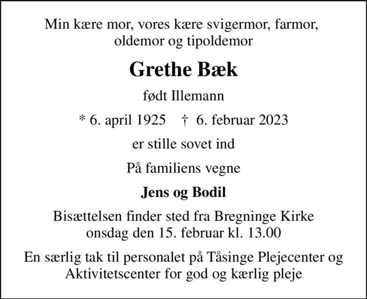 Min kære mor, vores kære svigermor, farmor,  oldemor og tipoldemor
Grethe Bæk
født Illemann
* 6. april 1925    ✝ 6. februar 2023
er stille sovet ind
På familiens vegne
Jens og Bodil
Bisættelsen finder sted fra Bregninge Kirke  onsdag den 15. februar kl. 13.00 
En særlig tak til personalet på Tåsinge Plejecenter og Aktivitetscenter for god og kærlig pleje