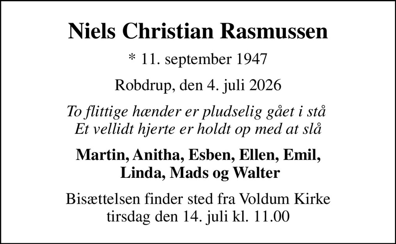 Niels Christian Rasmussen
* 11. september 1947
Robdrup, den 4. juli 2026
To flittige hænder er pludselig gået i stå  Et vellidt hjerte er holdt op med at slå
Martin, Anitha, Esben, Ellen, Emil,  Linda, Mads og Walter
Bisættelsen finder sted fra Voldum Kirke  tirsdag den 14. juli kl. 11.00