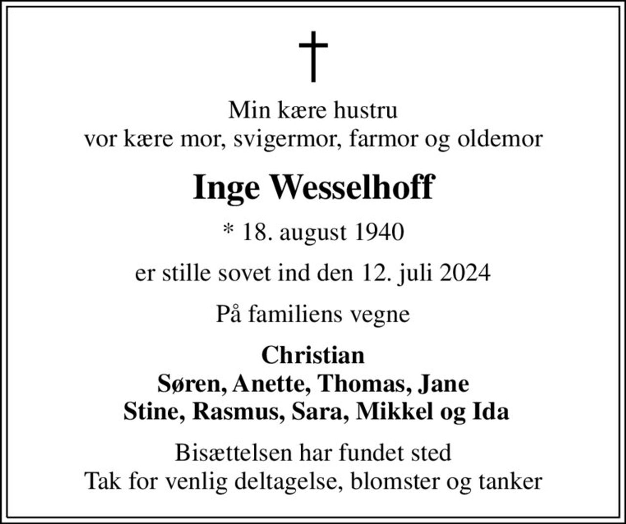 Min kære hustru vor kære mor, svigermor, farmor og oldemor
Inge Wesselhoff
* 18. august 1940
er stille sovet ind den 12. juli 2024
På familiens vegne
Christian Søren, Anette, Thomas, Jane  Stine, Rasmus, Sara, Mikkel og Ida
Bisættelsen har fundet sted Tak for venlig deltagelse, blomster og tanker
