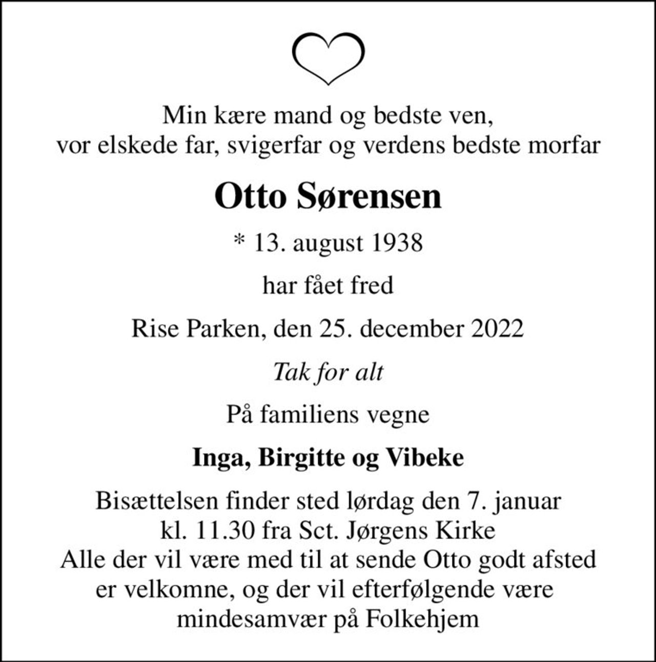 Min kære mand og bedste ven, vor elskede far, svigerfar og verdens bedste morfar
Otto Sørensen
* 13. august 1938
har fået fred
Rise Parken, den 25. december 2022
Tak for alt
På familiens vegne
Inga, Birgitte og Vibeke
Bisættelsen finder sted lørdag den 7. januar kl. 11.30 fra Sct. Jørgens Kirke Alle der vil være med til at sende Otto godt afsted er velkomne, og der vil efterfølgende være  mindesamvær på Folkehjem
