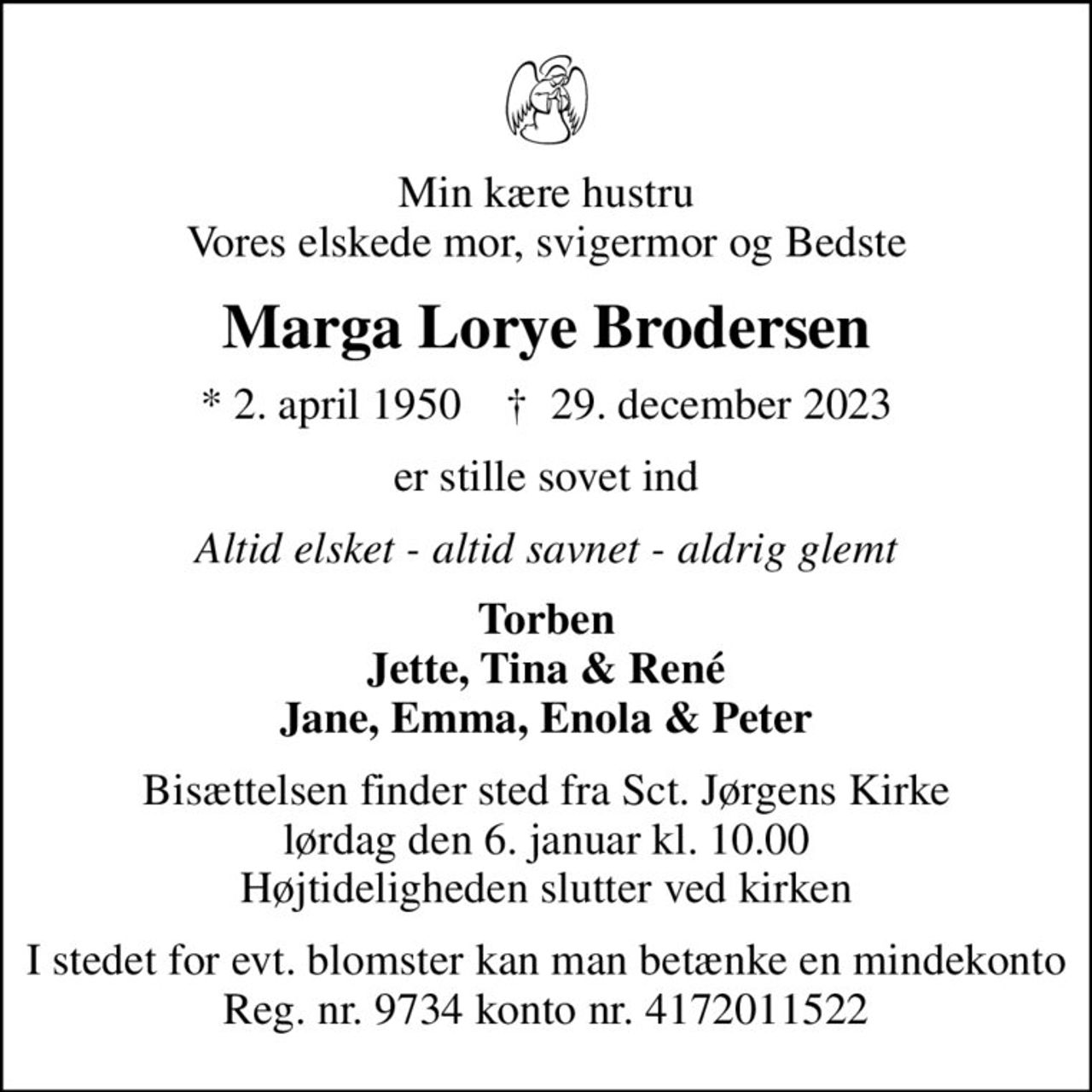 Min kære hustru Vores elskede mor, svigermor og Bedste
Marga Lorye Brodersen
* 2. april 1950    ✝ 29. december 2023
er stille sovet ind
Altid elsket - altid savnet - aldrig glemt
Torben Jette, Tina & René Jane, Emma, Enola & Peter
Bisættelsen finder sted fra Sct. Jørgens Kirke  lørdag den 6. januar kl. 10.00  Højtideligheden slutter ved kirken
I stedet for evt. blomster kan man betænke en mindekonto Reg. nr. 9734 konto nr. 4172011522