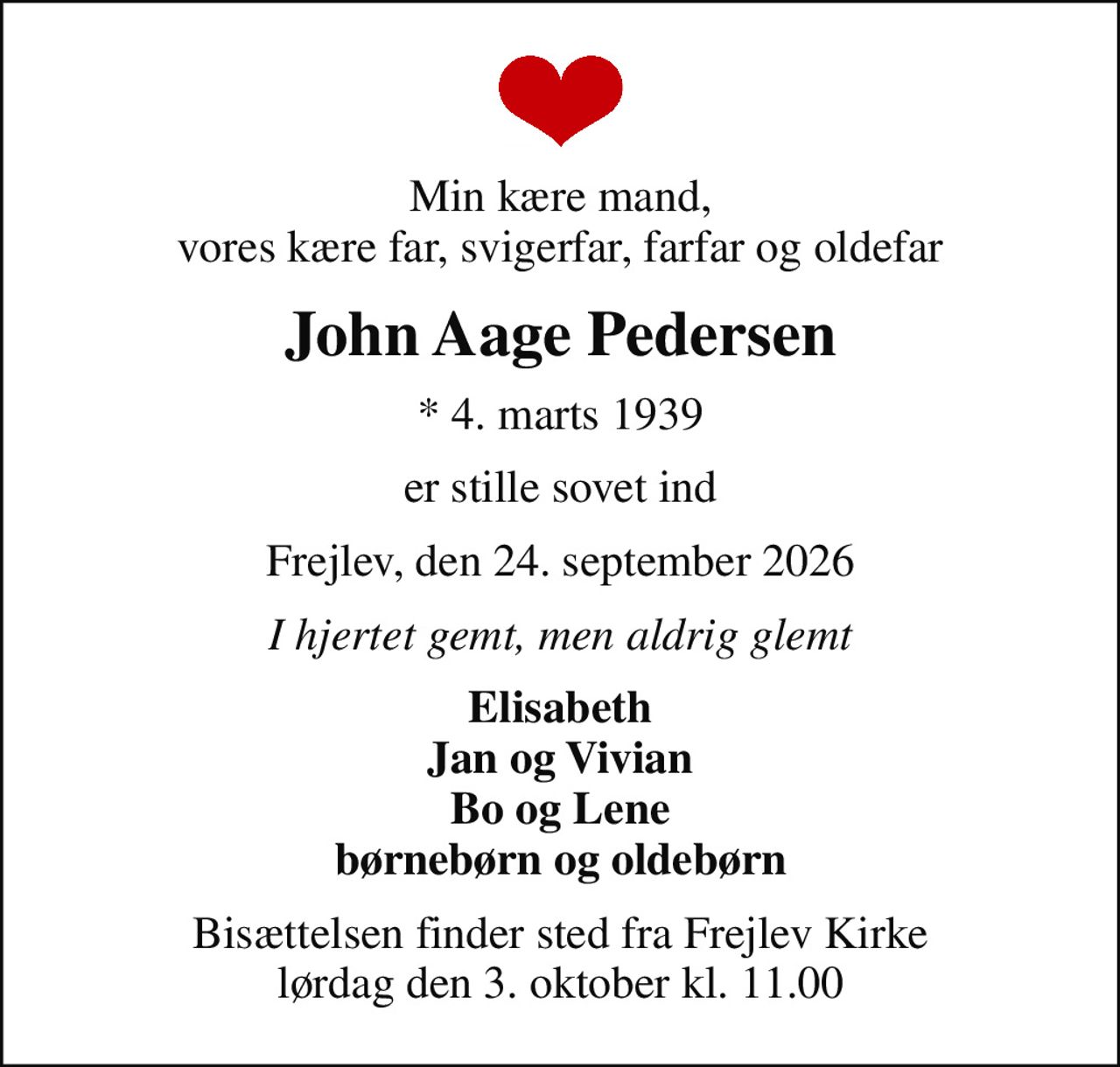 Min kære mand, vores kære far, svigerfar, farfar og oldefar
John Aage Pedersen
* 4. marts 1939
er stille sovet ind
Frejlev, den 24. september 2026
I hjertet gemt, men aldrig glemt
Elisabeth Jan og Vivian Bo og Lene børnebørn og oldebørn
Bisættelsen finder sted fra Frejlev Kirke  lørdag den 3. oktober kl. 11.00