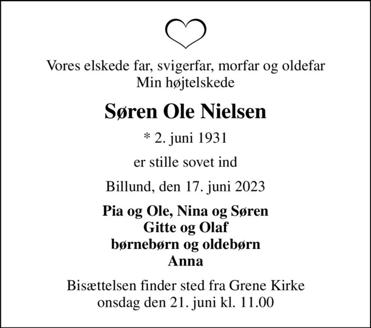 Vores elskede far, svigerfar, morfar og oldefar Min højtelskede
Søren Ole Nielsen
* 2. juni 1931
er stille sovet ind
Billund, den 17. juni 2023
Pia og Ole, Nina og Søren Gitte og Olaf børnebørn og oldebørn Anna
Bisættelsen finder sted fra Grene Kirke  onsdag den 21. juni kl. 11.00