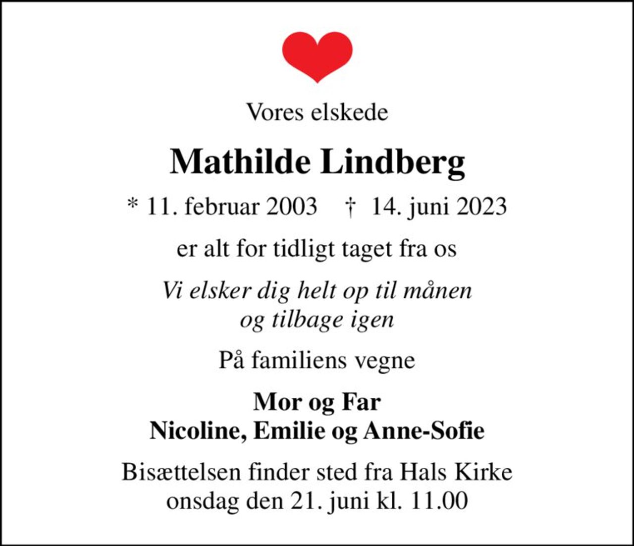 Vores elskede
Mathilde Lindberg
* 11. februar 2003    ✝ 14. juni 2023
er alt for tidligt taget fra os
Vi elsker dig helt op til månen og tilbage igen
På familiens vegne
Mor og Far Nicoline, Emilie og Anne-Sofie
Bisættelsen finder sted fra Hals Kirke  onsdag den 21. juni kl. 11.00