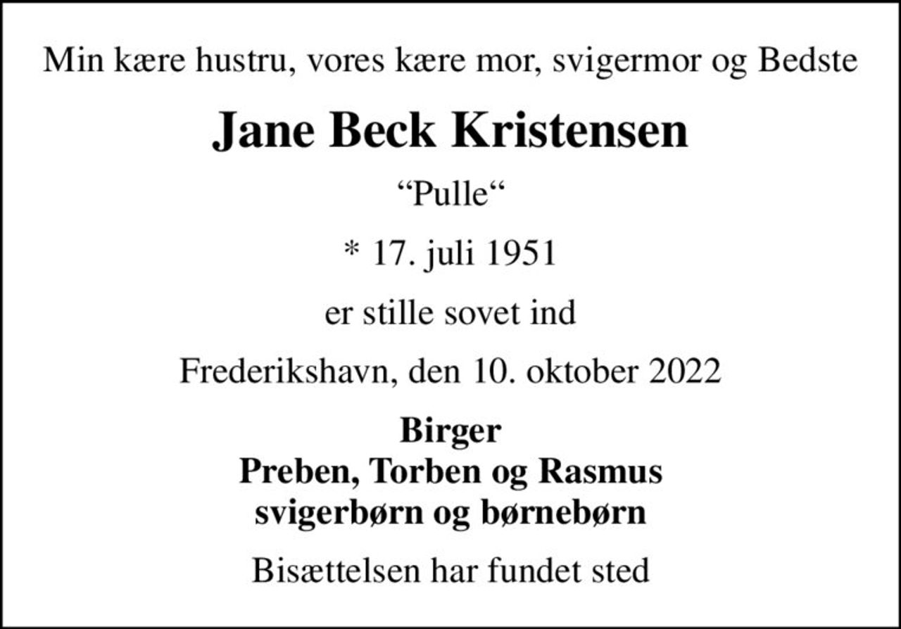 Min kære hustru, vores kære mor, svigermor og Bedste
Jane Beck Kristensen
Pulle
* 17. juli 1951
er stille sovet ind
Frederikshavn, den 10. oktober 2022
Birger Preben, Torben og Rasmus svigerbørn og børnebørn
Bisættelsen har fundet sted