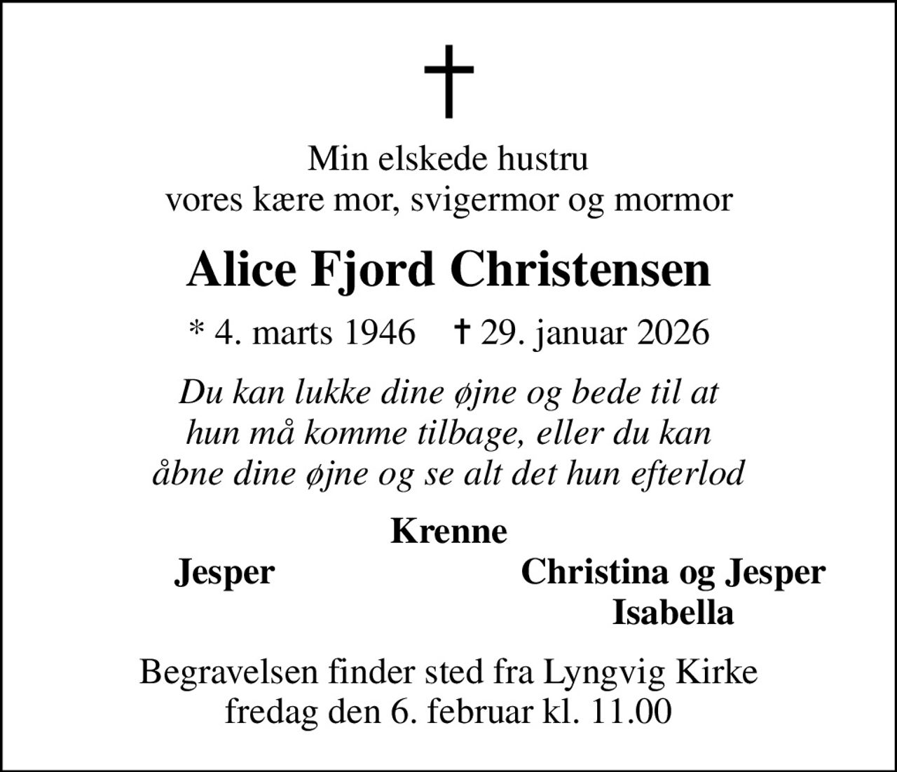 Min elskede hustru vores kære mor, svigermor og mormor
Alice Fjord Christensen
* 4. marts 1946    ✝ 29. januar 2026
Du kan lukke dine øjne og bede til at hun må komme tilbage, eller du kan åbne dine øjne og se alt det hun efterlod
Krenne
Jesper
Christina og Jesper
Isabella
Begravelsen finder sted fra Lyngvig Kirke  fredag den 6. februar kl. 11.00