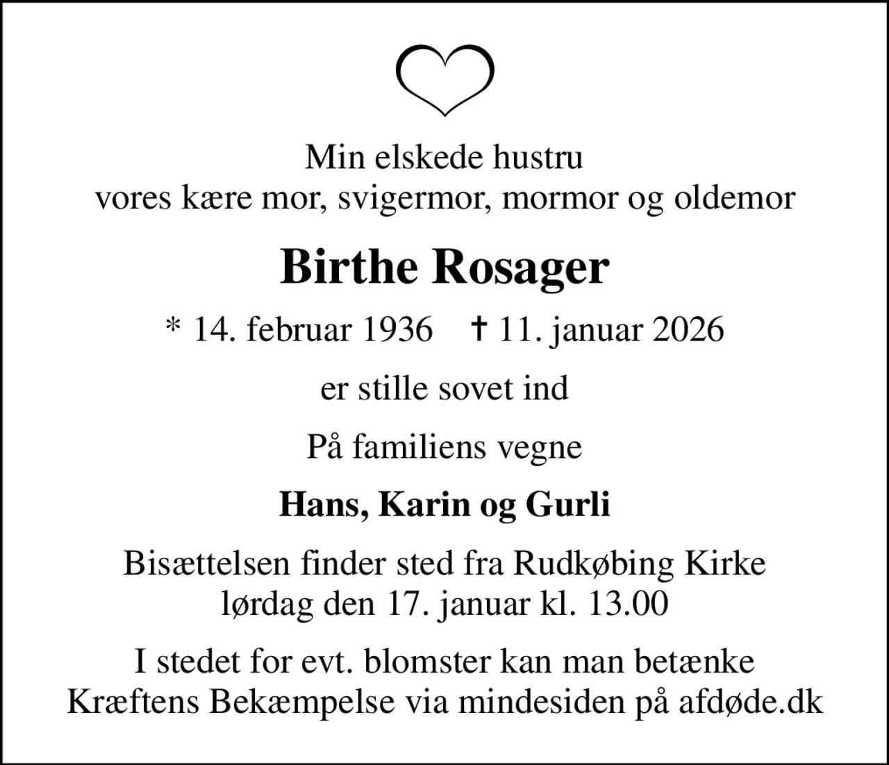 Min elskede hustru vores kære mor, svigermor, mormor og oldemor
Birthe Rosager
* 14. februar 1936    ✝ 11. januar 2026
er stille sovet ind
På familiens vegne
Hans, Karin og Gurli
Bisættelsen finder sted fra Rudkøbing Kirke  lørdag den 17. januar kl. 13.00 
I stedet for evt. blomster kan man betænke
					Kræftens Bekæmpelse via mindesiden på afdøde.dk
