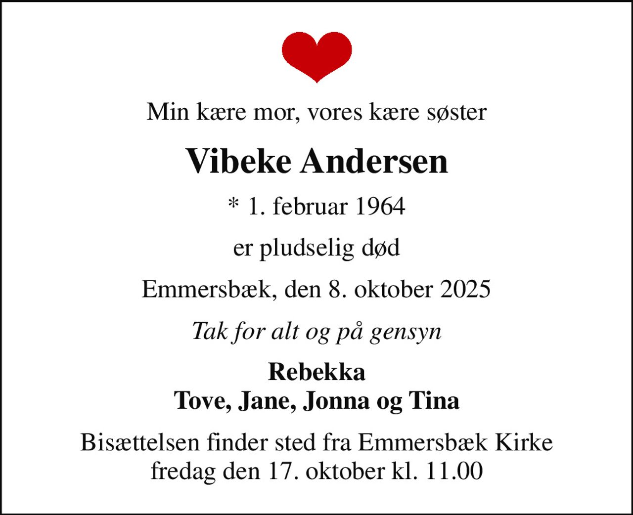 Min kære mor, vores kære søster
Vibeke Andersen
* 1. februar 1964
er pludselig død
Emmersbæk, den 8. oktober 2025
Tak for alt og på gensyn
Rebekka Tove, Jane, Jonna og Tina
Bisættelsen finder sted fra Emmersbæk Kirke  fredag den 17. oktober kl. 11.00