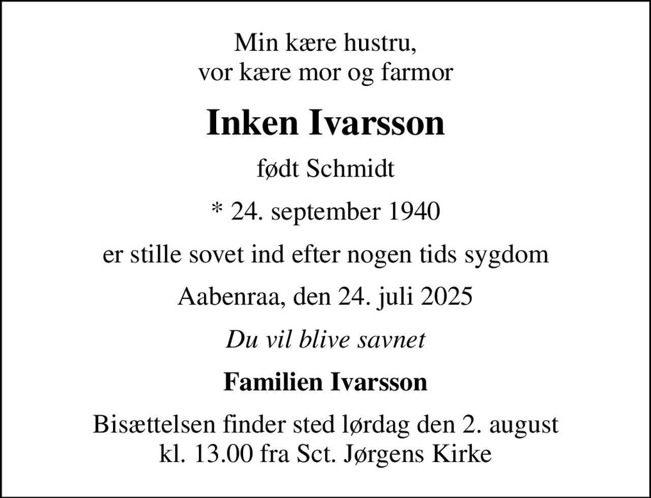 Min kære hustru, vor kære mor og farmor
Inken Ivarsson
født Schmidt
* 24. september 1940
er stille sovet ind efter nogen tids sygdom
Aabenraa, den 24. juli 2025
Du vil blive savnet
Familien Ivarsson
Bisættelsen finder sted lørdag den 2. august kl. 13.00 fra Sct. Jørgens Kirke