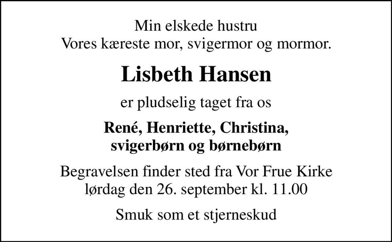 Min elskede hustru Vores kæreste mor, svigermor og mormor.
Lisbeth Hansen
er pludselig taget fra os
René, Henriette, Christina, svigerbørn og børnebørn
Begravelsen finder sted fra Vor Frue Kirke  lørdag den 26. september kl. 11.00 
Smuk som et stjerneskud