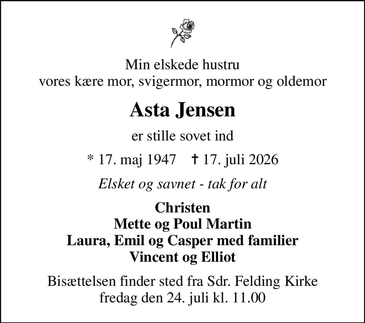 Min elskede hustru vores kære mor, svigermor, mormor og oldemor
Asta Jensen
er stille sovet ind
* 17. maj 1947    ✝ 17. juli 2026
Elsket og savnet - tak for alt
Christen Mette og Poul Martin Laura, Emil og Casper med familier Vincent og Elliot
Bisættelsen finder sted fra Sdr. Felding Kirke  fredag den 24. juli kl. 11.00