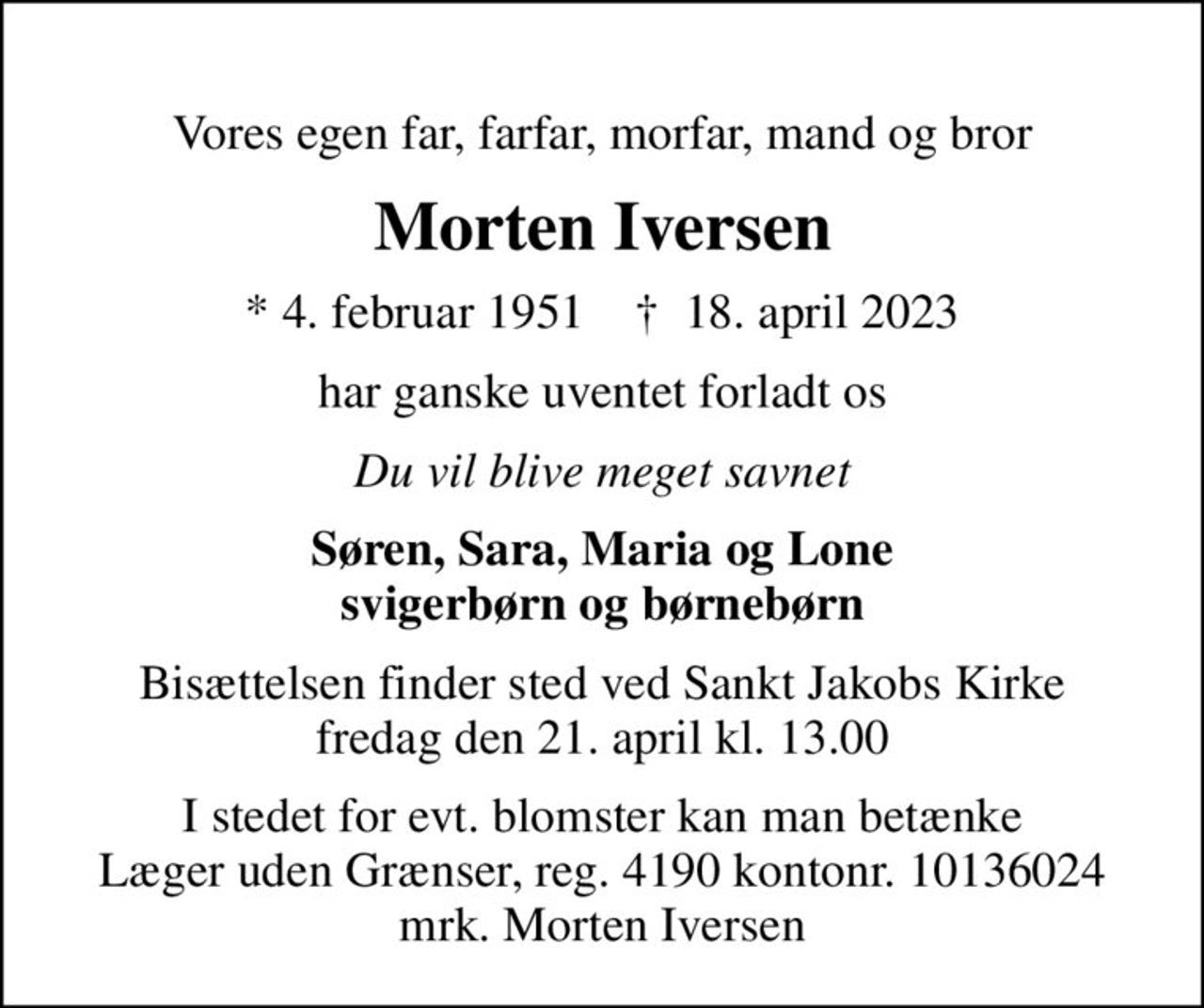 Vores egen far, farfar, morfar, mand og bror
Morten Iversen
* 4. februar 1951    ✝ 18. april 2023
har ganske uventet forladt os
Du vil blive meget savnet
Søren, Sara, Maria og Lone svigerbørn og børnebørn
Bisættelsen finder sted ved Sankt Jakobs Kirke  fredag den 21. april kl. 13.00 
I stedet for evt. blomster kan man betænke
					Læger uden Grænser reg.4190kontonr.10136024mrk. Morten
					Iversen