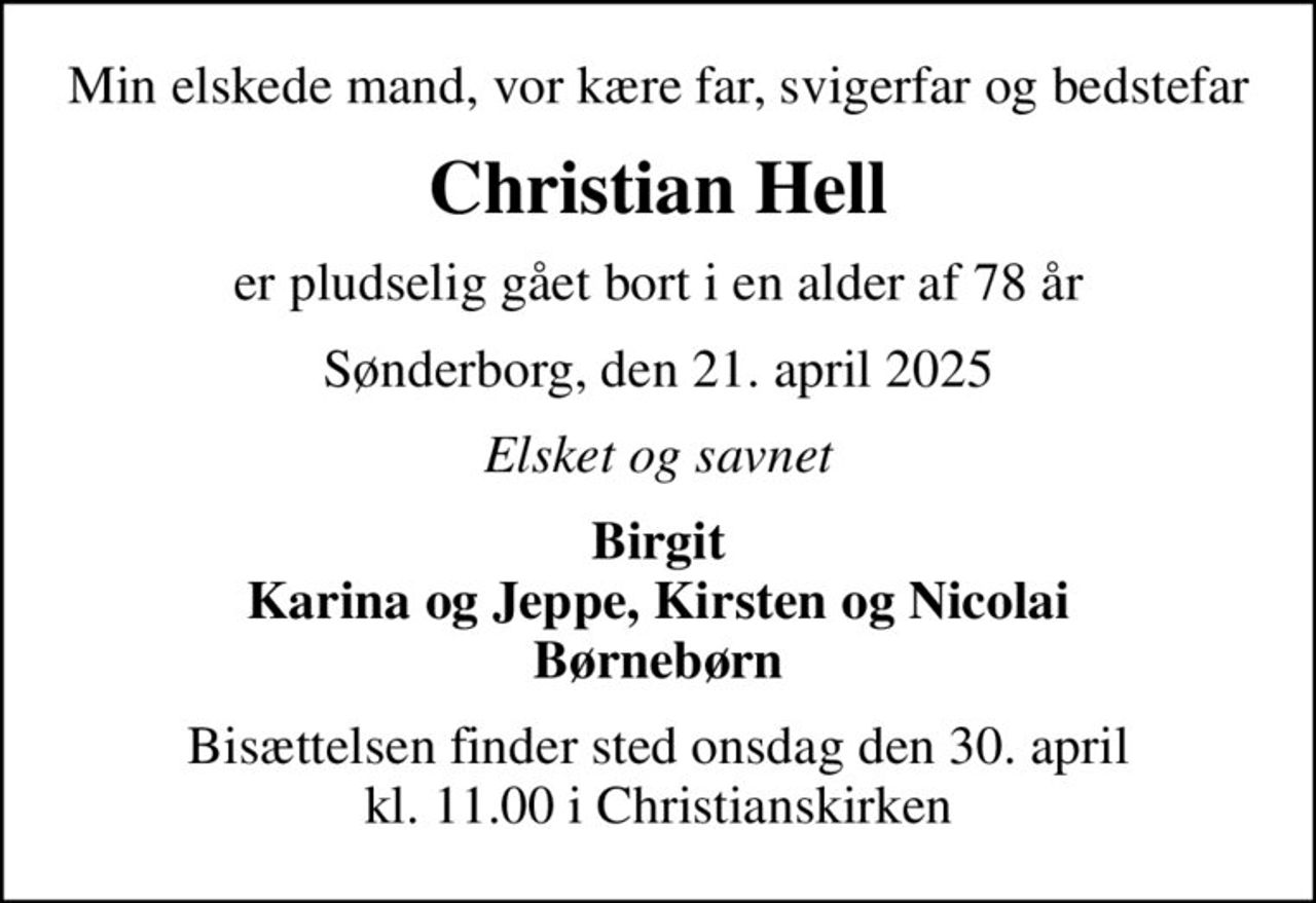 Min elskede mand, vor kære far, svigerfar og bedstefar
Christian Hell
er pludselig gået bort i en alder af 78 år
Sønderborg, den 21. april 2025
Elsket og savnet
Birgit Karina og Jeppe, Kirsten og Nicolai Børnebørn
Bisættelsen finder sted onsdag den 30. april kl. 11.00 i Christianskirken