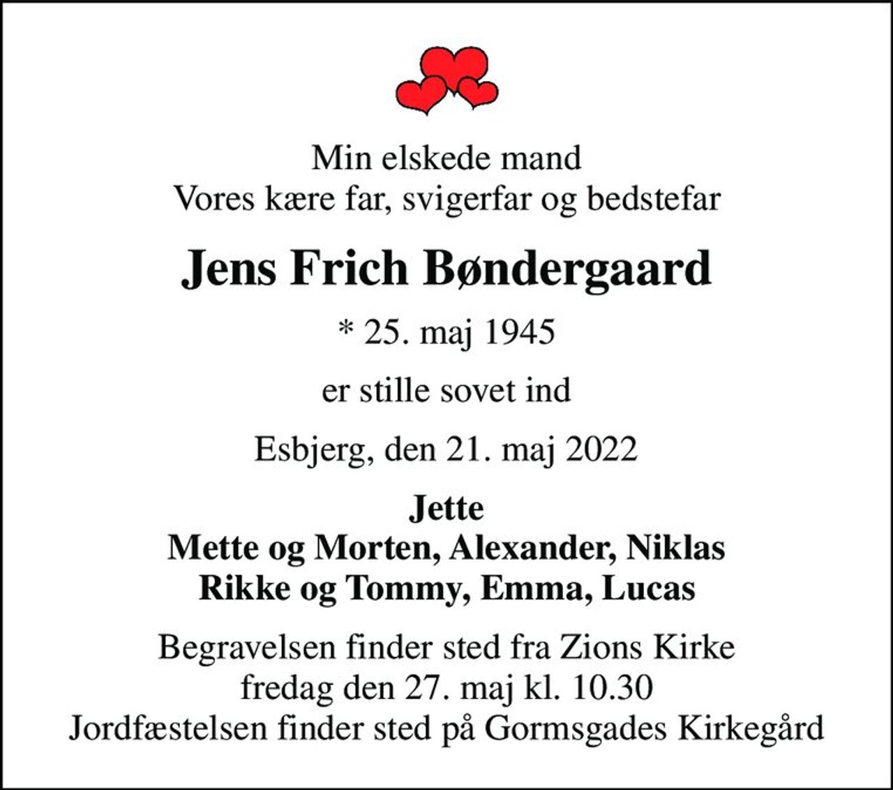 Min elskede mand Vores kære far, svigerfar og bedstefar
Jens Frich Bøndergaard
* 25. maj 1945
er stille sovet ind
Esbjerg, den 21. maj 2022
Jette Mette og Morten, Alexander, Niklas Rikke og Tommy, Emma, Lucas
Begravelsen finder sted fra Zions Kirke  fredag den 27. maj kl. 10.30  Jordfæstelsen finder sted på Gormsgades Kirkegård
