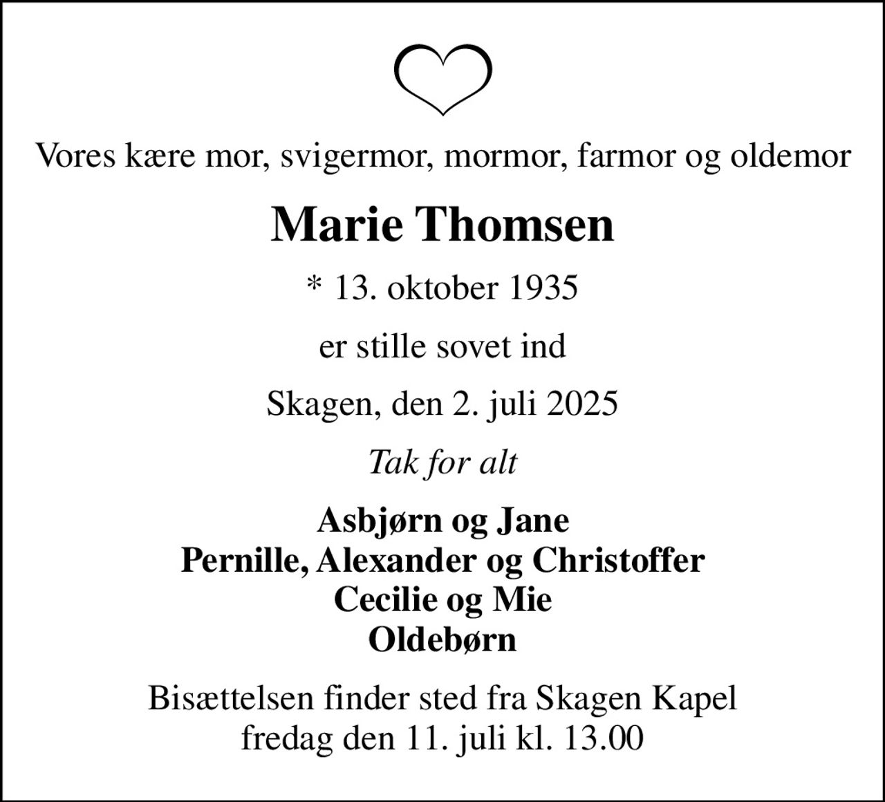 Vores kære mor, svigermor, mormor, farmor og oldemor
Marie Thomsen
* 13. oktober 1935
er stille sovet ind
Skagen, den 2. juli 2025
Tak for alt
Asbjørn og Jane Pernille, Alexander og Christoffer Cecilie og Mie Oldebørn
Bisættelsen finder sted fra Skagen Kapel  fredag den 11. juli kl. 13.00