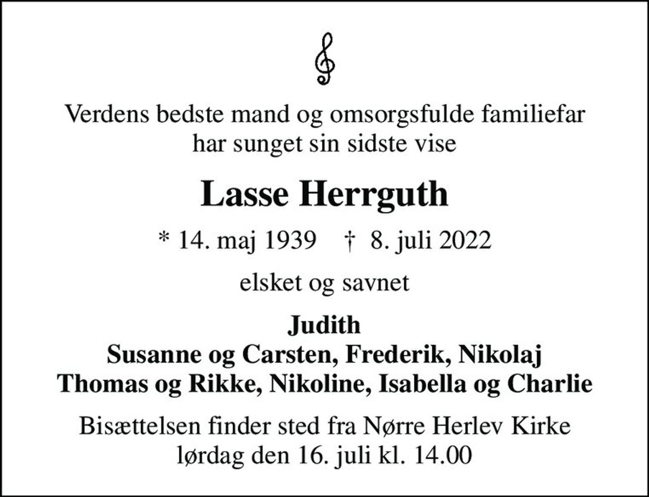 Verdens bedste mand og omsorgsfulde familiefar har sunget sin sidste vise
Lasse Herrguth
* 14. maj 1939    ✝ 8. juli 2022
elsket og savnet
Judith Susanne og Carsten, Frederik, Nikolaj Thomas og Rikke, Nikoline, Isabella og Charlie
Bisættelsen finder sted fra Nørre Herlev Kirke  lørdag den 16. juli kl. 14.00