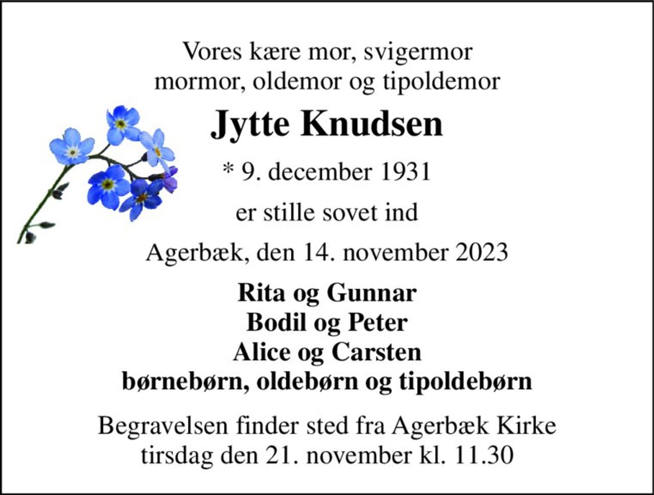 Vores kære mor, svigermor mormor, oldemor og tipoldemor 
Jytte Knudsen 
*​ 9. december 1931 
er stille sovet ind 
Agerbæk, den 14. november 2023 
Rita og Gunnar Bodil og Peter Alice og Carsten børnebørn, oldebørn og tipoldebørn 
Begravelsen​ finder sted fra Agerbæk Kirke​ tirsdag den 21. november​ kl. 11.30