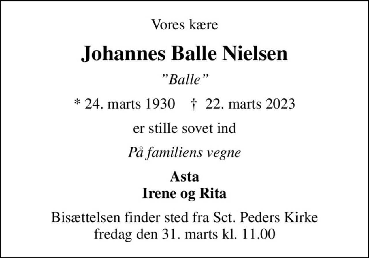 Vores kære
Johannes Balle Nielsen
Balle
* 24. marts 1930    ✝ 22. marts 2023
er stille sovet ind
På familiens vegne
Asta Irene og Rita
Bisættelsen finder sted fra Sct. Peders Kirke  fredag den 31. marts kl. 11.00