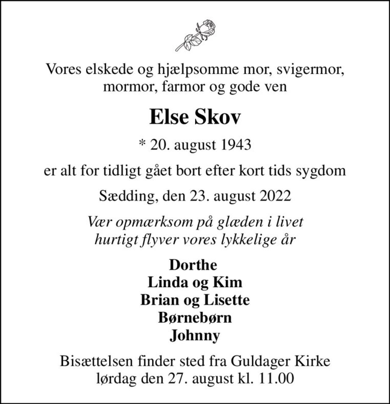 Vores elskede og hjælpsomme mor, svigermor, mormor, farmor og gode ven
Else Skov
* 20. august 1943
er alt for tidligt gået bort efter kort tids sygdom
Sædding, den 23. august 2022
Vær opmærksom på glæden i livet hurtigt flyver vores lykkelige år
Dorthe  Linda og Kim Brian og Lisette Børnebørn Johnny
Bisættelsen finder sted fra Guldager Kirke  lørdag den 27. august kl. 11.00