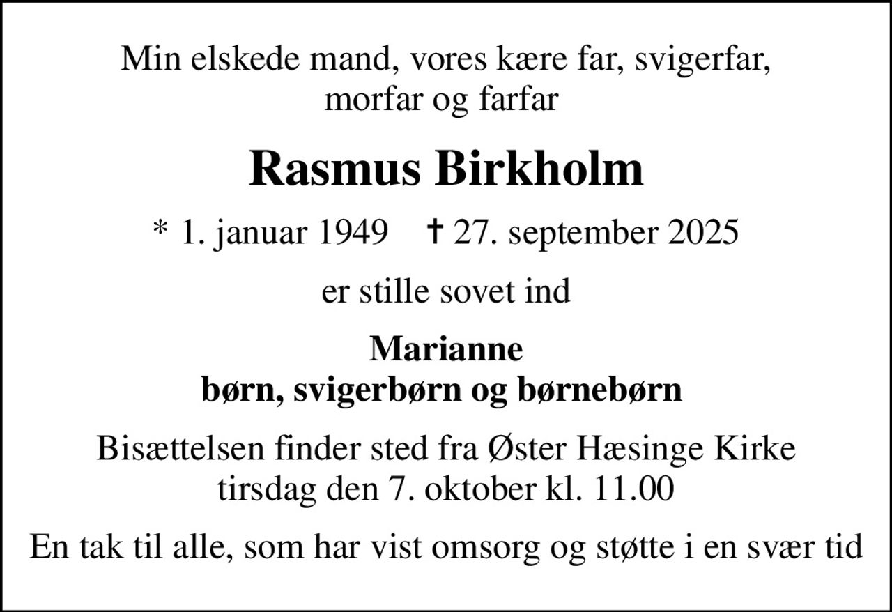 Min elskede mand, vores kære far, svigerfar, morfar og farfar 
Rasmus Birkholm
* 1. januar 1949    ✝ 27. september 2025
er stille sovet ind
Marianne børn, svigerbørn og børnebørn 
Bisættelsen finder sted fra Øster Hæsinge Kirke  tirsdag den 7. oktober kl. 11.00 
En tak til alle, som har vist omsorg og støtte i en svær tid
