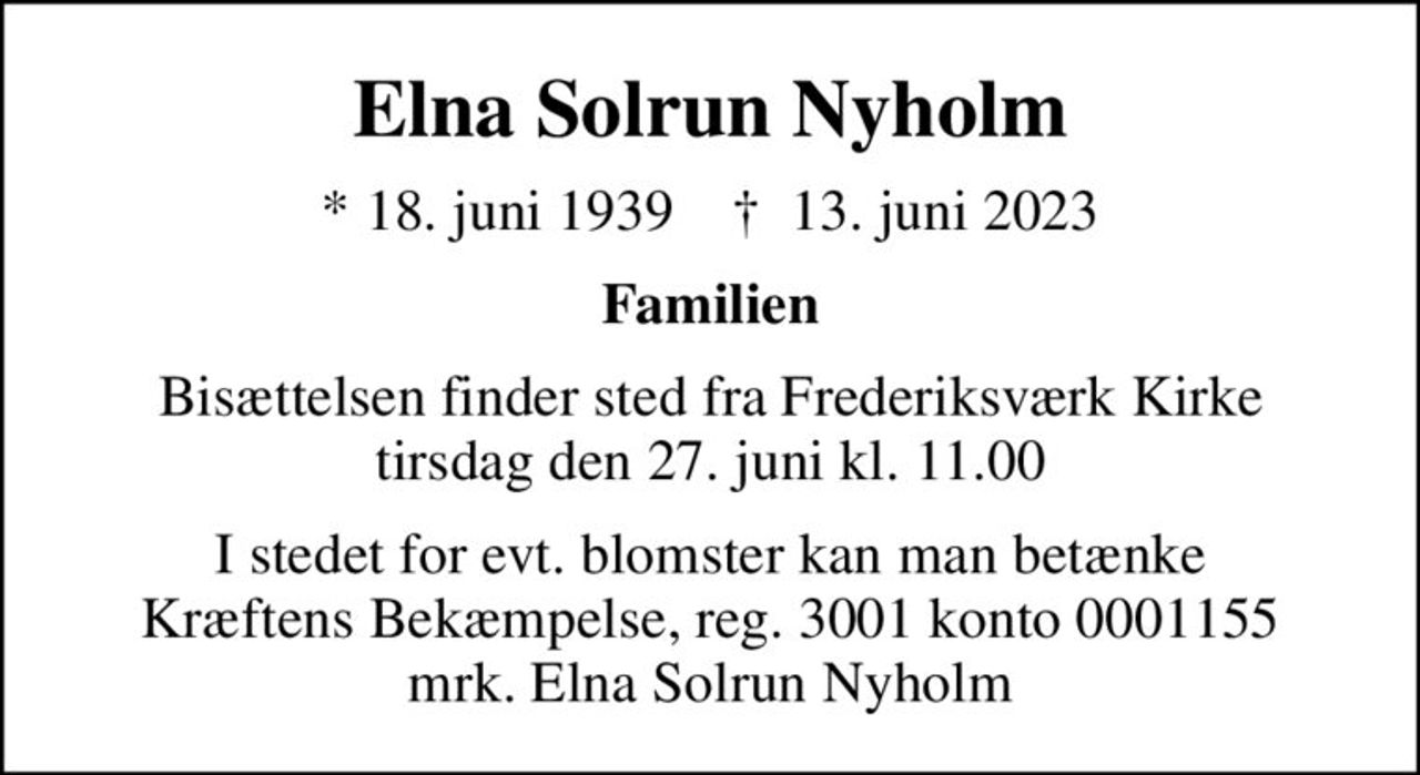 Elna Solrun Nyholm
* 18. juni 1939    ✝ 13. juni 2023
Familien
Bisættelsen finder sted fra Frederiksværk Kirke  tirsdag den 27. juni kl. 11.00 
I stedet for evt. blomster kan man betænke
					Kræftens Bekæmpelse reg.3001konto0001155mrk. Elna
					Solrun Nyholm