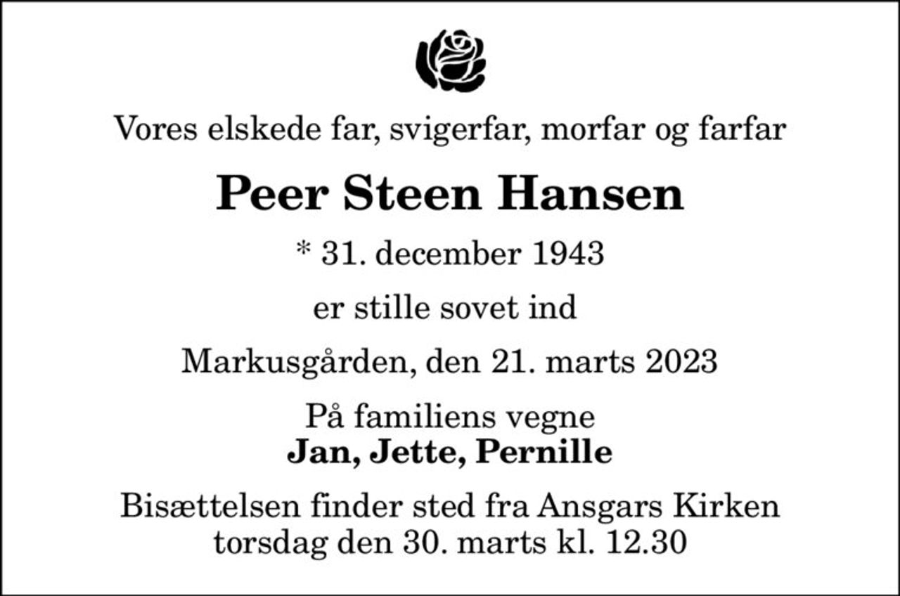 Vores elskede far, svigerfar, morfar og farfar
Peer Steen Hansen
* 31. december 1943
er stille sovet ind 
Markusgården, den 21. marts 2023
På familiens vegne
Jan, Jette, Pernille
Bisættelsen finder sted fra Ansgars Kirken  torsdag den 30. marts kl. 12.30