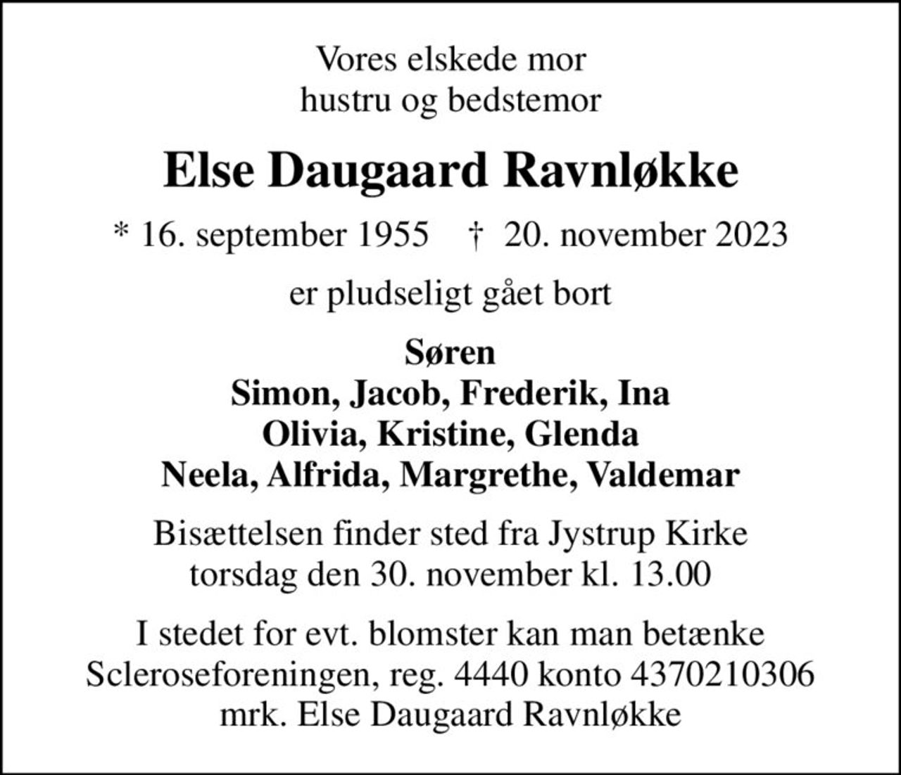 Vores elskede mor hustru og bedstemor
Else Daugaard Ravnløkke
* 16. september 1955    ✝ 20. november 2023
er pludseligt gået bort
Søren Simon, Jacob, Frederik, Ina Olivia, Kristine, Glenda Neela, Alfrida, Margrethe, Valdemar
Bisættelsen finder sted fra Jystrup Kirke  torsdag den 30. november kl. 13.00 
I stedet for evt. blomster kan man betænke
					Scleroseforeningen reg.4440konto4370210306mrk. Else
					Daugaard Ravnløkke