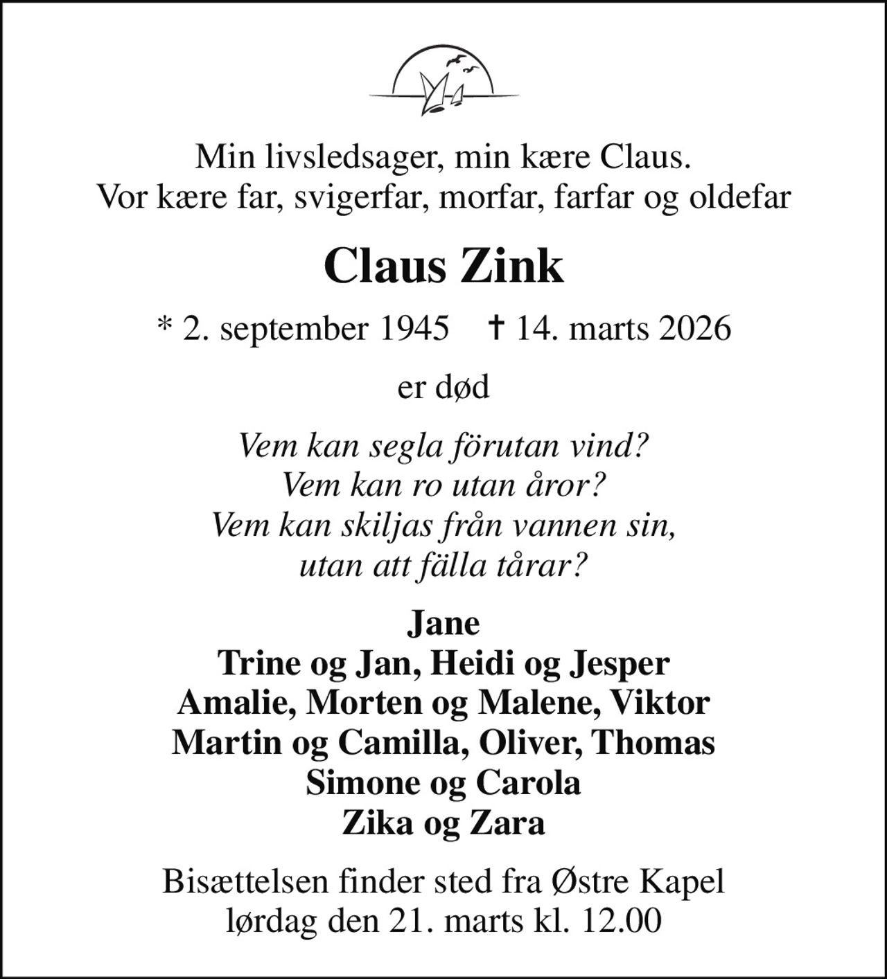 Min livsledsager, min kære Claus. Vor kære far, svigerfar, morfar, farfar og oldefar
Claus Zink
* 2. september 1945    ✝ 14. marts 2026
er død
Vem kan segla förutan vind? Vem kan ro utan åror? Vem kan skiljas från vannen sin, utan att fälla tårar?
Jane Trine og Jan, Heidi og Jesper Amalie, Morten og Malene, Viktor Martin og Camilla, Oliver, Thomas Simone og Carola Zika og Zara
Bisættelsen finder sted fra Østre Kapel  lørdag den 21. marts kl. 12.00
