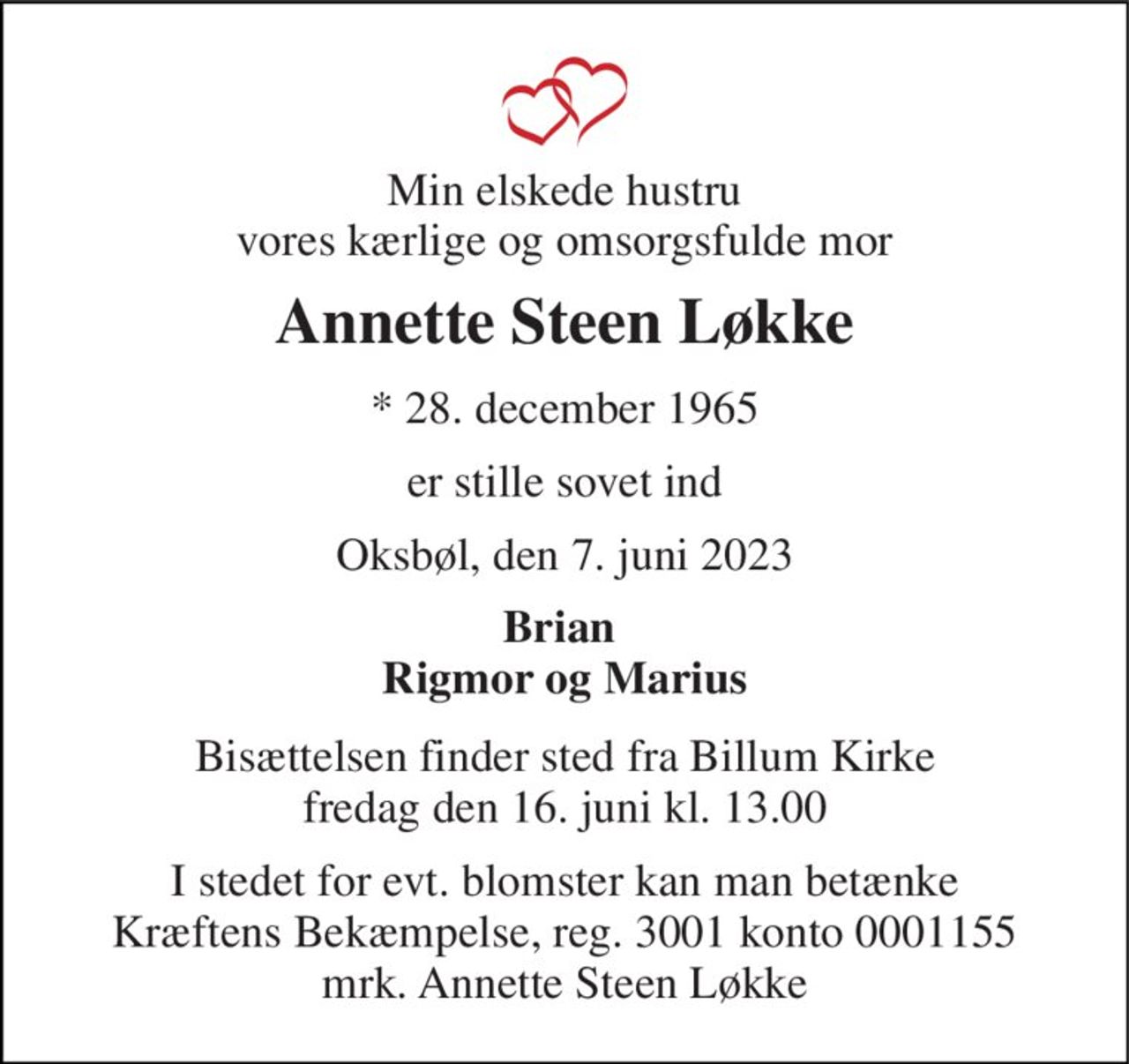 Min elskede hustru vores kærlige og omsorgsfulde mor 
Annette Steen Løkke 
* 28. december 1965 
er stille sovet ind 
Oksbøl, den 7. juni 2023 
Brian  Rigmor og Marius 
Bisættelsen finder sted fra Billum Kirke fredag den 16. juni kl. 13.00 
I stedet for evt. blomster kan man betænke Kræftens Bekæmpelse, reg. 3001 konto 0001155 mrk. Annette Steen Løkke