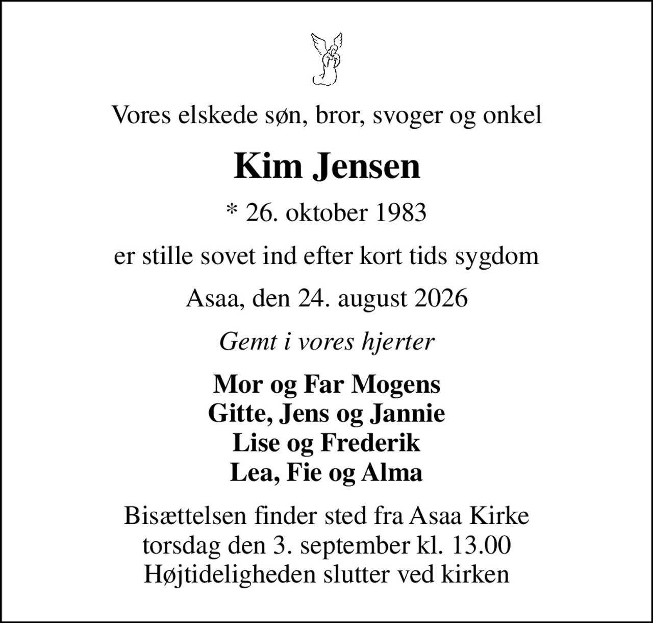 Vores elskede søn, bror, svoger og onkel
Kim Jensen
* 26. oktober 1983
er stille sovet ind efter kort tids sygdom
Asaa, den 24. august 2026
Gemt i vores hjerter
Mor og Far Mogens Gitte, Jens og Jannie Lise og Frederik Lea, Fie og Alma
Bisættelsen finder sted fra Asaa Kirke torsdag den 3. september kl. 13.00 Højtideligheden slutter ved kirken