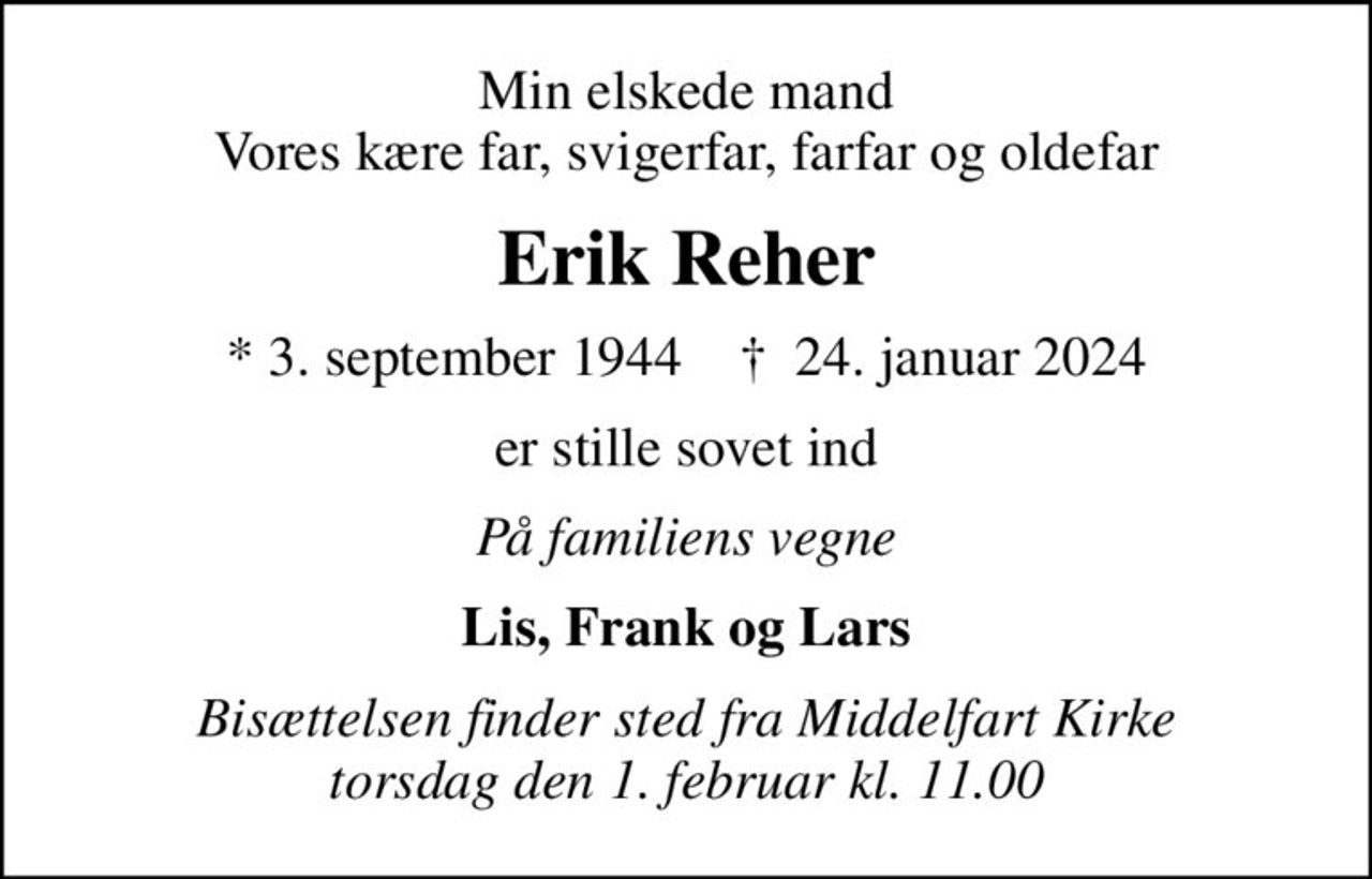Min elskede mand Vores kære far, svigerfar, farfar og oldefar
Erik Reher
* 3. september 1944    ✝ 24. januar 2024
er stille sovet ind
På familiens vegne
Lis, Frank og Lars
Bisættelsen finder sted fra Middelfart Kirke  torsdag den 1. februar kl. 11.00