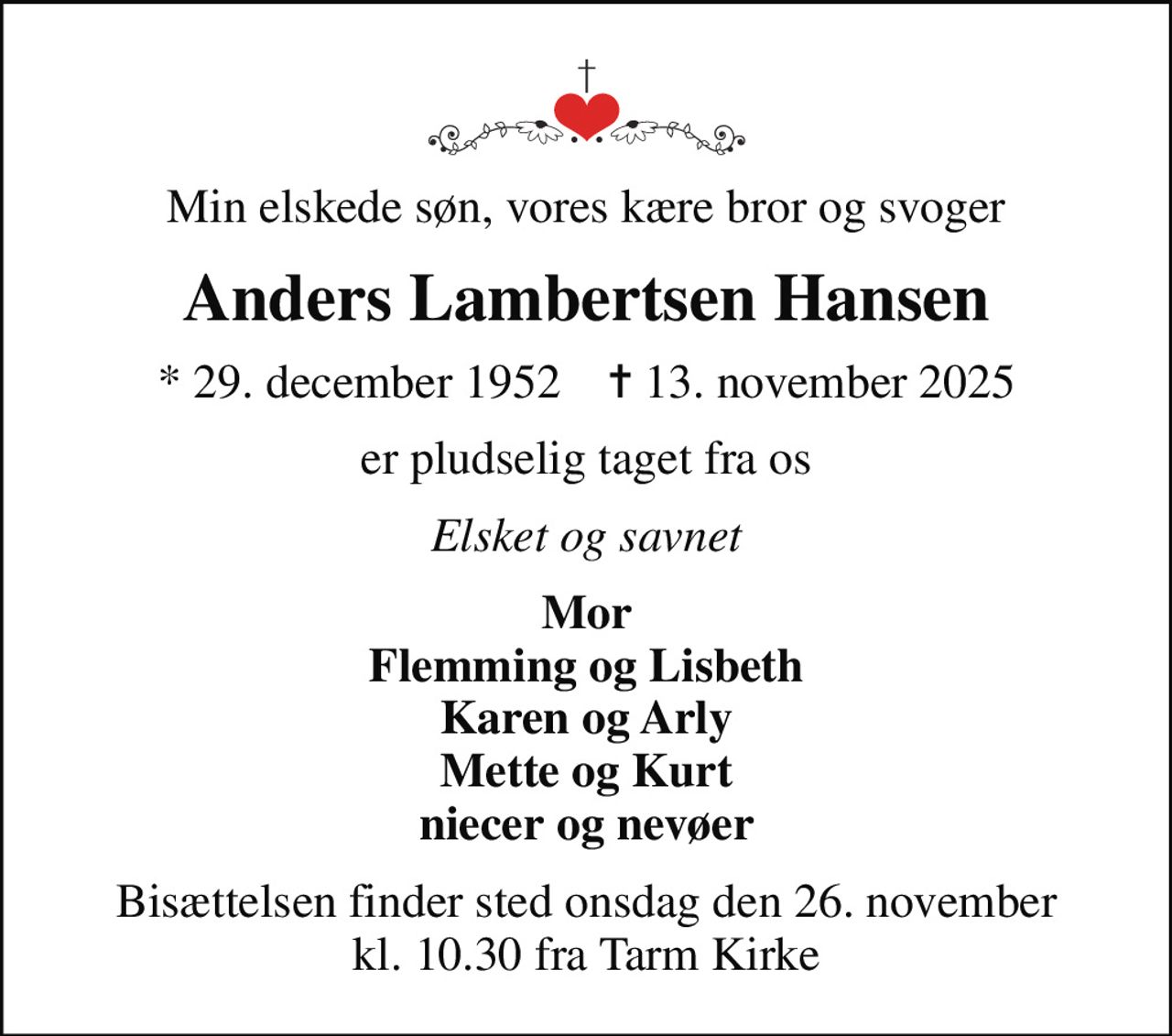 Min elskede søn, vores kære bror og svoger
Anders Lambertsen Hansen
* 29. december 1952    ✝ 13. november 2025
er pludselig taget fra os
Elsket og savnet
Mor Flemming og Lisbeth Karen og Arly Mette og Kurt niecer og nevøer
Bisættelsen finder sted onsdag den 26. november kl. 10.30 fra Tarm Kirke