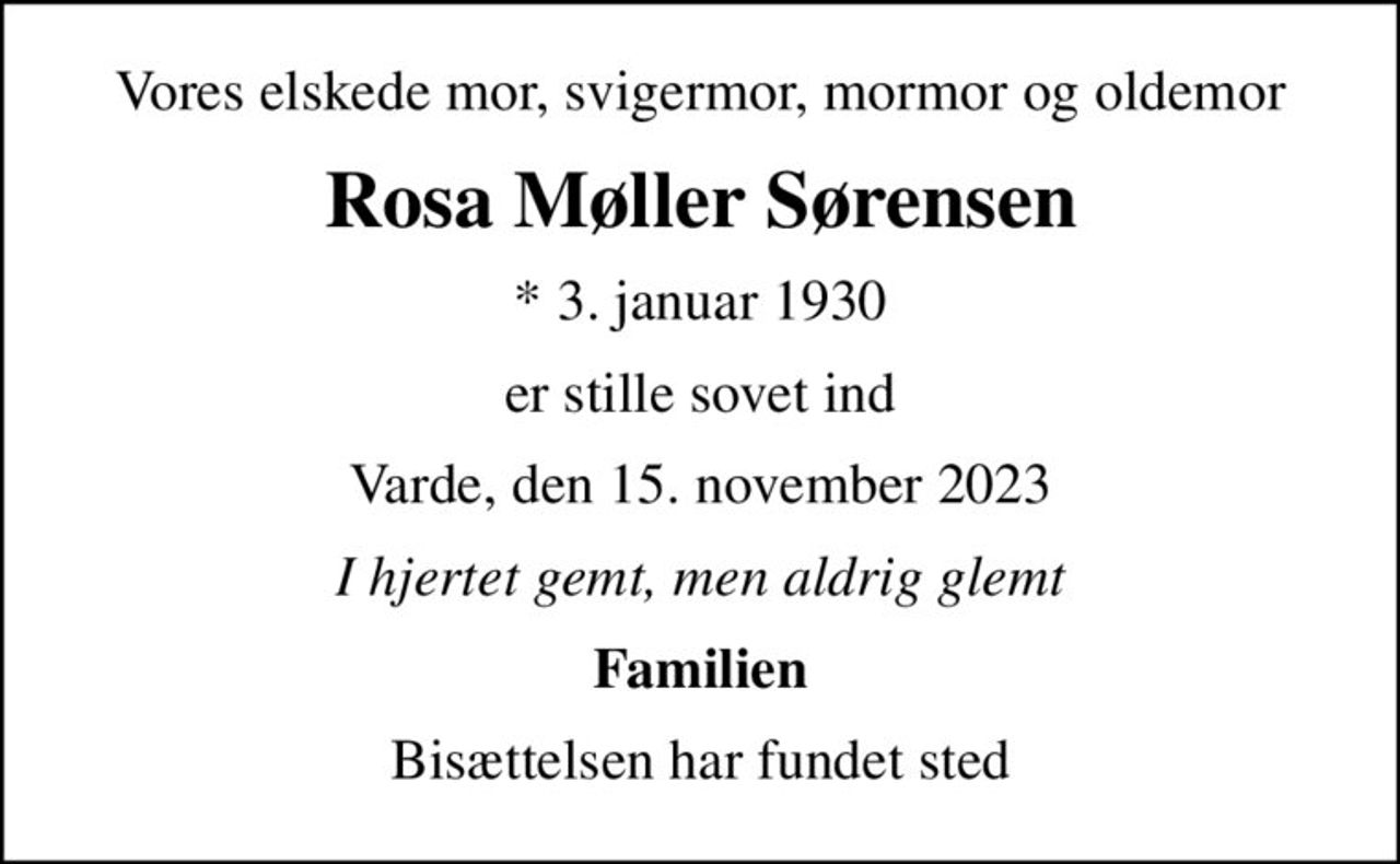 Vores elskede mor, svigermor, mormor og oldemor
Rosa Møller Sørensen
* 3. januar 1930
er stille sovet ind
Varde, den 15. november 2023
I hjertet gemt, men aldrig glemt
Familien
Bisættelsen har fundet sted