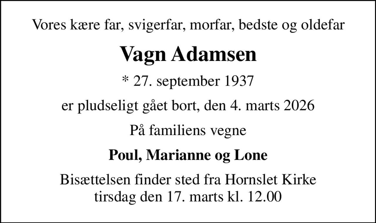 Vores kære far, svigerfar, morfar, bedste og oldefar
Vagn Adamsen
* 27. september 1937
er pludseligt gået bort, den 4. marts 2026
På familiens vegne
Poul, Marianne og Lone
Bisættelsen finder sted fra Hornslet Kirke  tirsdag den 17. marts kl. 12.00