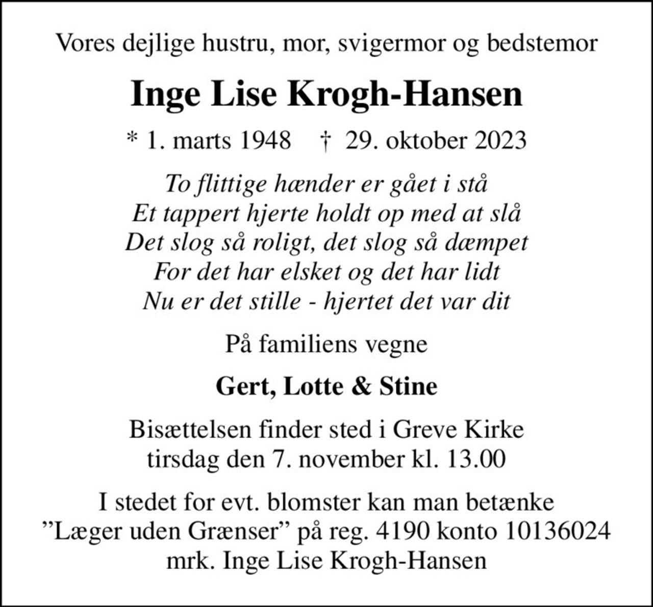 Vores dejlige hustru, mor, svigermor og bedstemor
Inge Lise Krogh-Hansen
* 1. marts 1948    ✝ 29. oktober 2023
To flittige hænder er gået i stå Et tappert hjerte holdt op med at slå Det slog så roligt, det slog så dæmpet For det har elsket og det har lidt Nu er det stille - hjertet det var dit
På familiens vegne
Gert, Lotte & Stine
Bisættelsen finder sted i Greve Kirke  tirsdag den 7. november kl. 13.00 
I stedet for evt. blomster kan man betænke
					Læger uden Grænser reg.4190kontonr.10136024mrk. Inge Lise
					Krogh-Hansen
I stedet for evt. blomster kan man betænke Læger uden Grænser på reg. 4190 konto 10136024 mrk. Inge Lise Krogh-Hansen